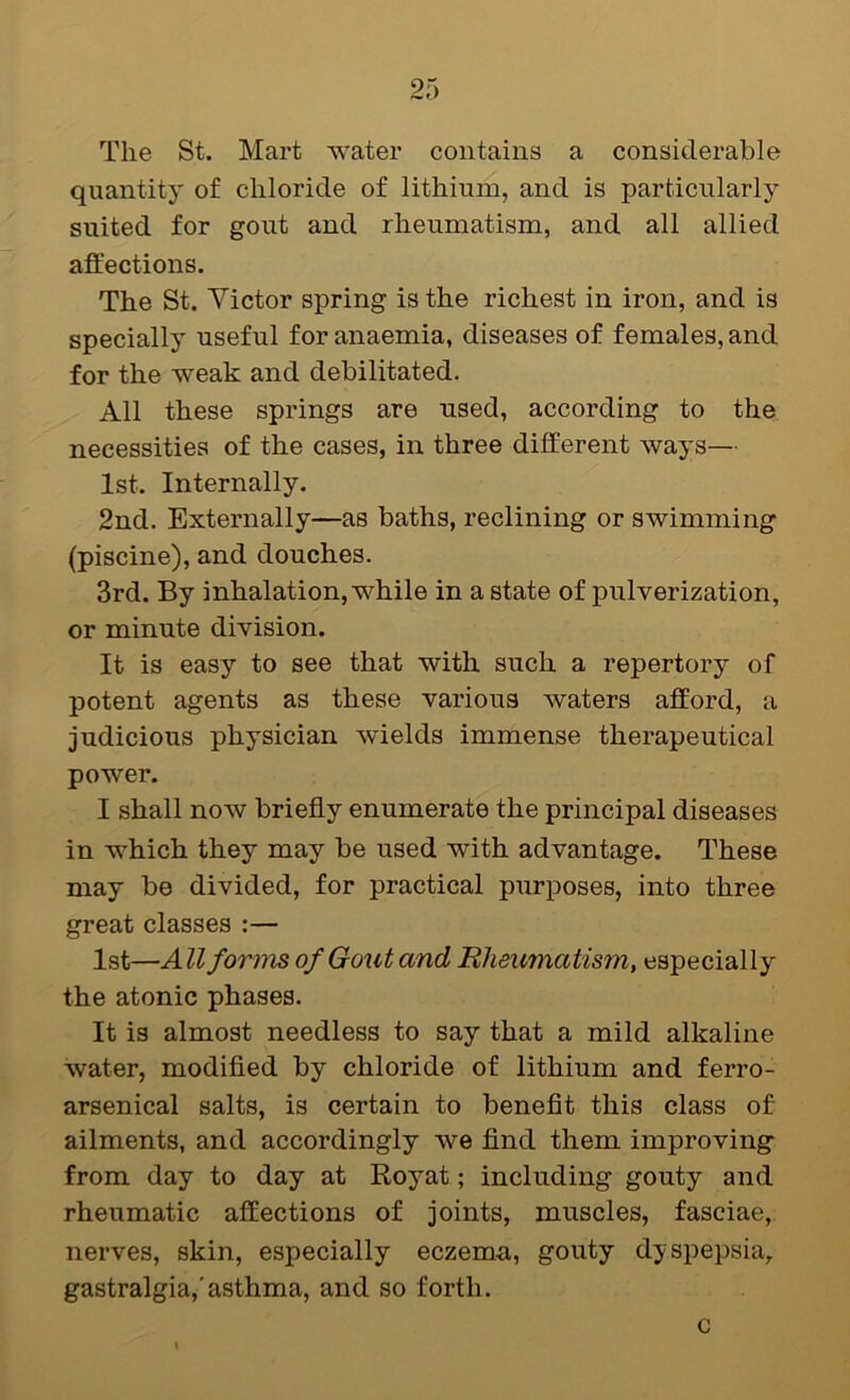 The St. Mart water contains a considerable quantity of chloride of lithium, and is particularly suited for gout and rheumatism, and all allied affections. The St. Victor spring is the richest in iron, and is specially useful for anaemia, diseases of females, and for the weak and debilitated. All these springs are used, according to the necessities of the cases, in three different ways— 1st. Internally. 2nd. Externally—as baths, reclining or swimming (piscine), and douches. 3rd. By inhalation, while in a state of pulverization, or minute division. It is easy to see that with such a repertory of potent agents as these various waters afford, a judicious physician wields immense therapeutical power. I shall now briefly enumerate the principal diseases in which they may be used with advantage. These may be divided, for practical purposes, into three great classes :— 1st—All forms of Gout and Rheumatism, especially the atonic phases. It is almost needless to say that a mild alkaline water, modifled by chloride of lithium and ferro- arsenical salts, is certain to beneflt this class of ailments, and accordingly we find them improving from day to day at Royat; including gouty and rheumatic affections of joints, muscles, fasciae, nerves, skin, especially eczema, gouty dyspepsia, gastralgia,'asthma, and so forth. c