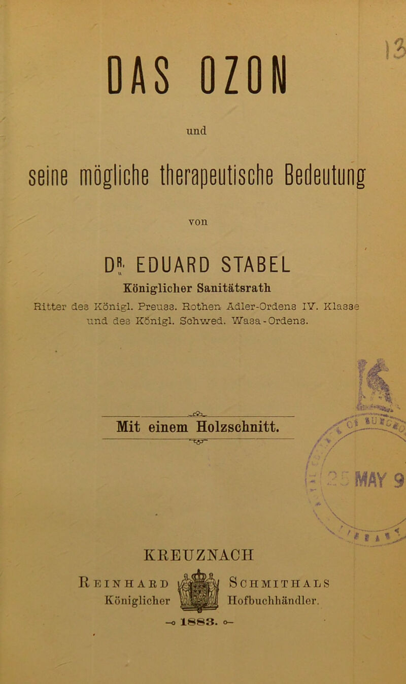 DAS OZON und seine mögliche therapeutische Bedeutung von D* EDUARD STABEL Königlicher Sanitätsrath Ritter des Königl. Preuss. Rethen- Adler-Ordens IV. Klasse und des Königl. Schwed. Wasa-Ordens. Mit einem Holzschnitt. .«• it;> ••• / V / 7 MAY 9 KREUZNACH Reinhard Königlicher S C H MITIIA L S Hofbuchhäncller. —o 1883-