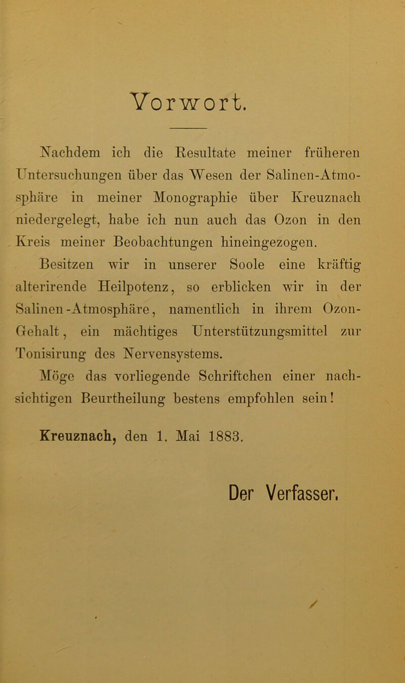 Vorwort. Nachdem ich die Resultate meiner früheren Untersuchungen über das Wesen der Salinen-Atmo- sphäre in meiner Monographie über Kreuznach niedergelegt, habe ich nun auch das Ozon in den Kreis meiner Beobachtungen hineingezogen. Besitzen wir in unserer Soole eine kräftig alterirende Heilpotenz, so erblicken wir in der Salinen-Atmosphäre, namentlich in ihrem Ozon- Gehalt , ein mächtiges Unterstützungsmittel zur Tonisirung des Nervensystems. Möge das vorliegende Schriftchen einer nach- sichtigen Beurtheilung bestens empfohlen sein! Kreuznach, den 1. Mai 1883. Der Verfasser.