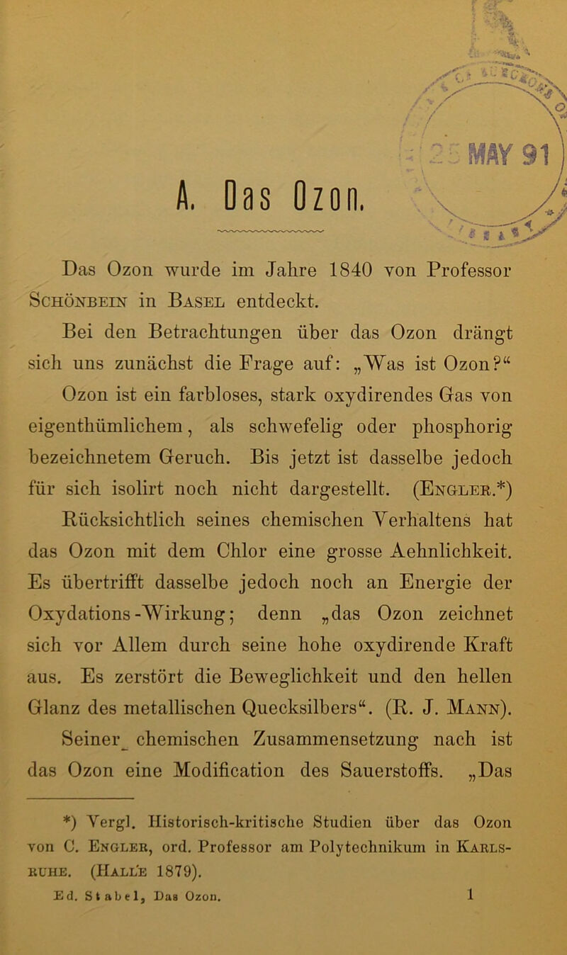 Das Ozon wurde im Jahre 1840 von Professor Schönbein in Basel entdeckt. Bei den Betrachtungen über das Ozon drängt sich uns zunächst die Frage auf: „Was ist Ozon?“ Ozon ist ein farbloses, stark oxydirendes Gas von eigenthümlichem, als schwefelig oder phosphorig hezeichnetem Geruch. Bis jetzt ist dasselbe jedoch für sich isolirt noch nicht dargestellt. (Engler.*) Rücksichtlich seines chemischen Verhaltens hat das Ozon mit dem Chlor eine grosse Aehnlichkeit. Es übertrifft dasselbe jedoch noch an Energie der Oxydations-Wirkung; denn „das Ozon zeichnet sich vor Allem durch seine hohe oxydirende Kraft aus. Es zerstört die Beweglichkeit und den hellen Glanz des metallischen Quecksilbers“. (R. J. Mann). Seineiy chemischen Zusammensetzung nach ist das Ozon eine Modification des Sauerstoffs. „Das *) Yergl. Historisch-kritische Studien über das Ozon von C. Engler, ord. Professor am Polytechnikum in Karls- ruhe. (Halle 1879). Ed. Stabei, Das Ozon.