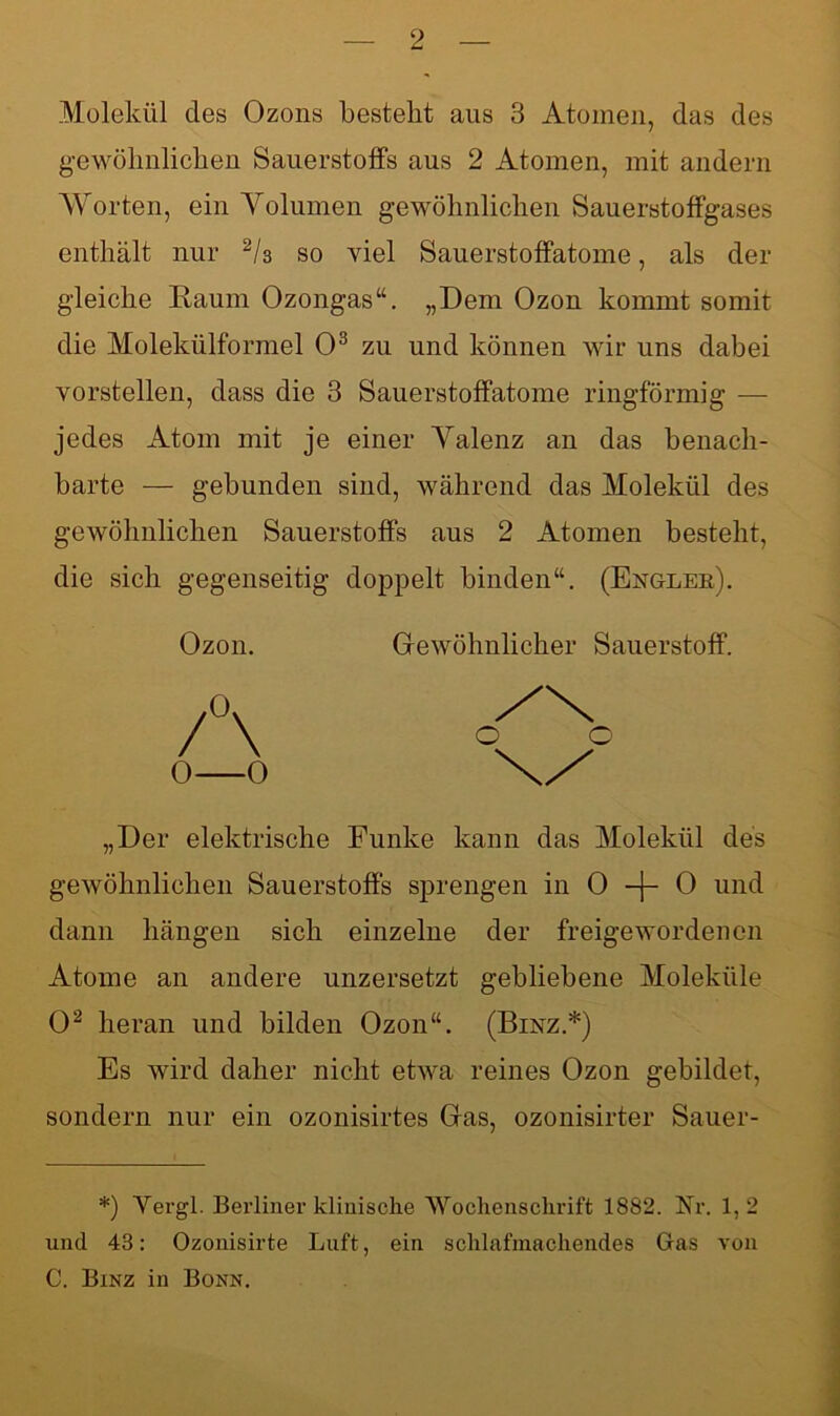 Molekül des Ozons bestellt aus 3 Atomen, das des gewöhnlichen Sauerstoffs aus 2 Atomen, mit andern Worten, ein Yolumen gewöhnlichen Sauerstoffgases enthält nur 2/3 so viel Sauerstoffatome, als der gleiche Raum Ozongas“. „Dem Ozon kommt somit die Molekülformel O3 zu und können wir uns dabei vorstellen, dass die 3 Sauerstoffatome ringförmig — jedes Atom mit je einer Yalenz an das benach- barte — gebunden sind, während das Molekül des gewöhnlichen Sauerstoffs aus 2 Atomen besteht, die sich gegenseitig doppelt binden“. (Engler). Ozon. /\ 0 0 Gewöhnlicher Sauerstoff. „Der elektrische Funke kann das Molekül des gewöhnlichen Sauerstoffs sprengen in 0 -j- 0 und dann hängen sich einzelne der freigewordenen Atome an andere unzersetzt gebliebene Moleküle O2 heran und bilden Ozon“. (Binz.*) Es wird daher nicht etwa reines Ozon gebildet, sondern nur ein ozonisirtes Gas, ozonisirter Sauer- *) Vergl. Berliner klinische Wochenschrift 1882. Nr. 1,2 und 43: Ozonisirte Luft, ein schlafmachendes Gas von C. Binz in Bonn.
