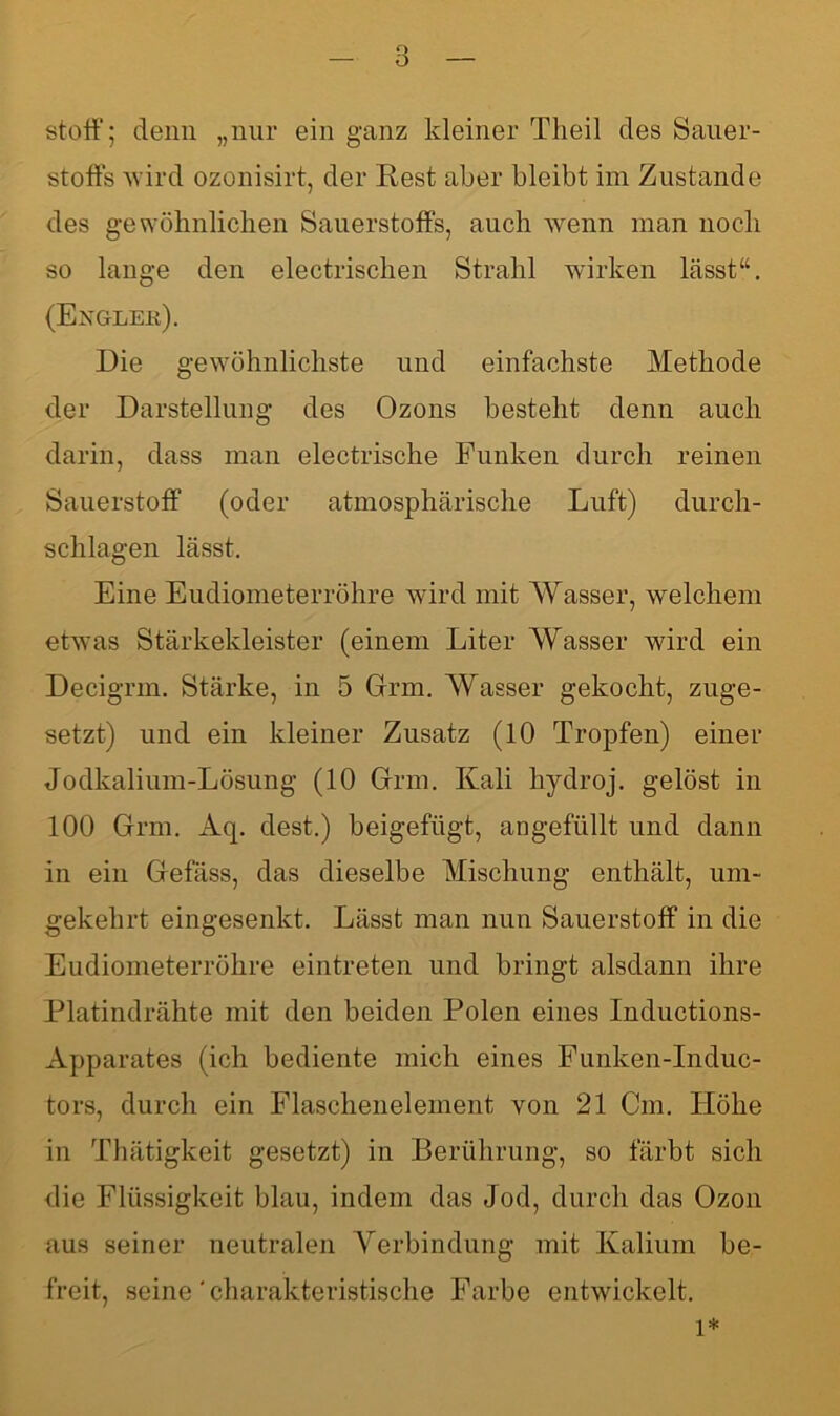 stoff; denn „nur ein ganz kleiner Theil des Sauer- stoffs wird ozonisirt, der Rest aber bleibt im Zustande des gewöhnlichen Sauerstoffs, auch wenn man noch so lange den electrischen Strahl wirken lässt“. (Exglek). Die gewöhnlichste und einfachste Methode der Darstellung des Ozons besteht denn auch darin, dass man electrische Funken durch reinen Sauerstoff (oder atmosphärische Luft) durch- schlagen lässt. Eine Eudiometerröhre wird mit AVasser, welchem etwas Stärkekleister (einem Liter AVasser wird ein Decigrm. Stärke, in 5 Grm. AVasser gekocht, zuge- setzt) und ein kleiner Zusatz (10 Tropfen) einer Jodkalium-Lösung (10 Grrm. Kali hydroj. gelöst in 100 Grm. Aq. dest.) beigefügt, angefüllt und dann in ein Gefäss, das dieselbe Mischung enthält, um- gekehrt eingesenkt. Lässt man nun Sauerstoff in die Eudiometerröhre eintreten und bringt alsdann ihre Platindrähte mit den beiden Polen eines Inductions- Apparates (ich bediente mich eines Funken-Induc- tors, durch ein Eiaschenelement von 21 Cm. ITölie in Thätigkeit gesetzt) in Berührung, so färbt sich die Flüssigkeit blau, indem das Jod, durch das Ozon aus seiner neutralen Verbindung mit Kalium be- freit, seine ' charakteristische Farbe entwickelt.