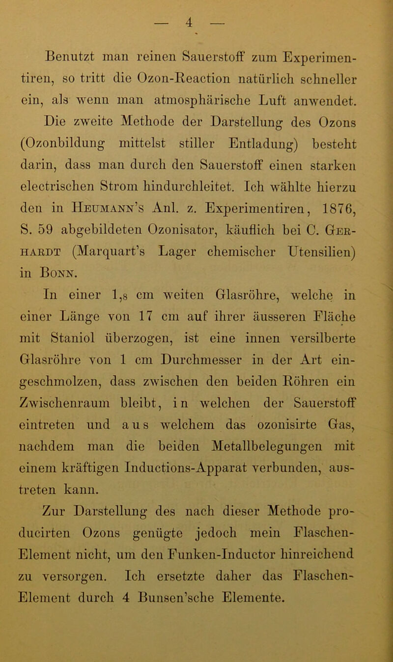 Benutzt man reinen Sauerstoff zum Experimen- tiren, so tritt die Ozon-Reaction natürlich schneller ein, als wenn man atmosphärische Luft anwendet. Die zweite Methode der Darstellung des Ozons (Ozonbildung mittelst stiller Entladung) besteht darin, dass man durch den Sauerstoff einen starken electrischen Strom hindurchleitet. Ich wählte hierzu den in Heumann’s Anl. z. Experimentiren, 1876, S. 59 abgebildeten Ozonisator, käuflich bei C. Ger- hardt (Marquart’s Lager chemischer Utensilien) in Bonn. In einer 1 ,s cm weiten Glasröhre, welche in einer Länge von 17 cm auf ihrer äusseren Fläche mit Staniol überzogen, ist eine innen versilberte Glasröhre von 1 cm Durchmesser in der Art ein- geschmolzen, dass zwischen den beiden Röhren ein Zwischenraum bleibt, i n welchen der Sauerstoff eintreten und aus welchem das ozonisirte Gas, nachdem man die beiden Metallbelegungen mit einem kräftigen Inductions-Apparat verbunden, aus- treten kann. Zur Darstellung des nach dieser Methode pro- ducirten Ozons genügte jedoch mein Flaschen- Element nicht, um den Funken-Inductor hinreichend zu versorgen. Ich ersetzte daher das Flaschen- Element durch 4 Bunsen’sche Elemente.