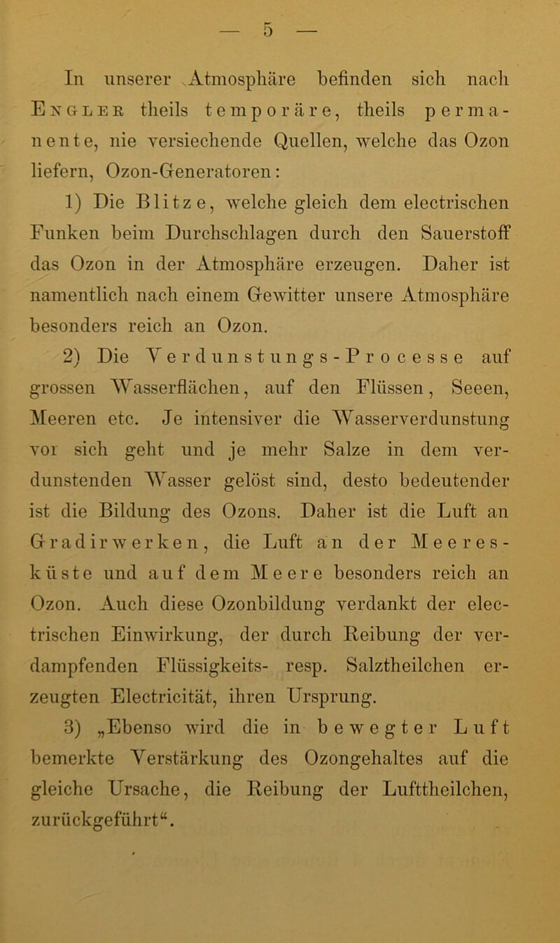 In unserer Atmosphäre befinden sich nach Exglek theils temporäre, theils perma- nente, nie versuchende Quellen, welche das Ozon liefern, Ozon-Generatoren: 1) Die Blitze, welche gleich dem electrischen Funken beim Durchschlagen durch den Sauerstoff das Ozon in der Atmosphäre erzeugen. Daher ist namentlich nach einem Gewitter unsere Atmosphäre besonders reich an Ozon. 2) Die Yerdunstungs-Processe auf grossen Wasserflächen, auf den Flüssen, Seeen, Meeren etc. Je intensiver die Wasserverdunstung vor sich geht und je mehr Salze in dem ver- dunstenden Wasser gelöst sind, desto bedeutender ist die Bildung des Ozons. Daher ist die Luft an Gradir w erken, die Luft an der Meeres- küste und auf dem Meere besonders reich an Ozon. Auch diese Ozonbildung verdankt der elec- trischen Einwirkung, der durch Reibung der ver- dampfenden Flüssigkeits- resp. Salztheilclien er- zeugten Electricität, ihren Ursprung. 3) „Ebenso wird die in bewegter Luft bemerkte Verstärkung des Ozongehaltes auf die gleiche Ursache, die Reibung der Lufttheilchen, zurückgeführt“.