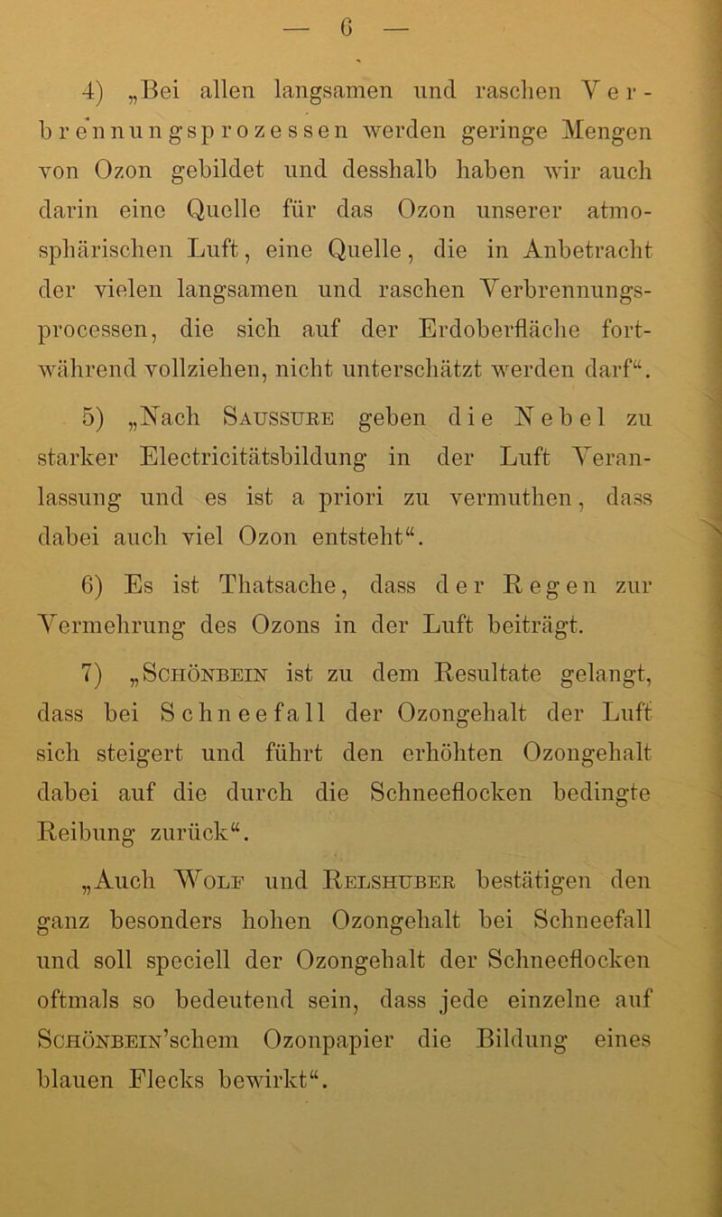 G 4) „Bei allen langsamen und raschen Ver- brennungsprozessen werden geringe Mengen von Ozon gebildet und desshalb haben wir auch darin eine Quelle für das Ozon unserer atmo- sphärischen Luft, eine Quelle, die in Anbetracht der vielen langsamen und raschen Verbrennungs- processen, die sich auf der Erdoberfläche fort- während vollziehen, nicht unterschätzt werden darf“. 5) „Nach Saussuee geben die Nebel zu starker Electricitätsbildung in der Luft Veran- lassung und es ist a priori zu vermuthen, dass dabei auch viel Ozon entsteht“. 6) Es ist Thatsache, dass der Regen zur Vermehrung des Ozons in der Luft beiträgt. 7) „Schönbein ist zu dem Resultate gelangt, dass bei Schneefall der Ozongehalt der Luft sich steigert und führt den erhöhten Ozongehalt dabei auf die durch die Schneeflocken bedingte Reibung zurück“. „Auch Wolf und Relshubeb bestätigen den ganz besonders hohen Ozongehalt bei Schneefall und soll speciell der Ozongehalt der Schneeflocken oftmals so bedeutend sein, dass jede einzelne auf ScHÖNBEiN’schem Ozonpapier die Bildung eines blauen Eiecks bewirkt“.