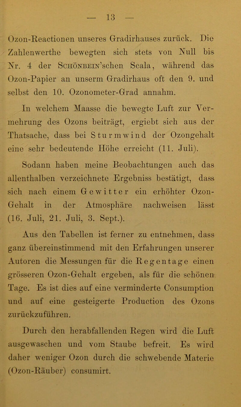 Ozon-Reactionen unseres Gradirhauses zurück. Die Zahlenwerthe bewegten sich stets von Rull bis Rr. 4 der ScHÖKBEm’schen Scala, während das Ozon-Papier an unserm Gradirhaus oft den 9. und selbst den 10. Ozonometer-Grad annahm. In welchem Maasse die bewegte Luft zur Ver- mehrung des Ozons beiträgt, ergiebt sich aus der Thatsache, dass bei Sturmwind der Ozongehalt eine sehr bedeutende Höhe erreicht (11. Juli). Sodann haben meine Beobachtungen auch das allenthalben verzeichnete Ergebniss bestätigt, dass sich nach einem Gewitter ein erhöhter Ozon- Gehalt in der Atmosphäre nachweisen lässt (16. Juli, 21. Juli, 3. Sept.). Aus den Tabellen ist ferner zu entnehmen, dass ganz übereinstimmend mit den Erfahrungen unserer Autoren die Messungen für die Regentage einen grösseren Ozon-Gehalt ergeben, als für die schönen Tage. Es ist dies auf eine verminderte Consumption und auf eine gesteigerte Production des Ozons zurückzuführen. Durch den herabfallenden Regen wird die Luft ausgewaschen und vom Staube befreit. Es wird daher weniger Ozon durch die schwebende Materie (Ozon-Räuber) consumirt.