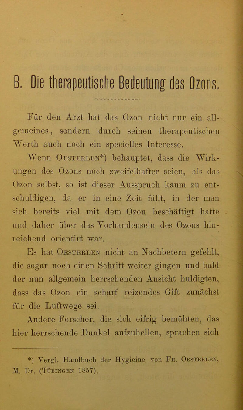 0. Die therapeutische Bedeutung des Ozons, Für den Arzt hat das Ozon nicht nur ein all- gemeines , sondern durch seinen therapeutischen Werth auch noch ein specielles Interesse. Wenn Oesterlen*) behauptet, dass die Wirk- ungen des Ozons noch zweifelhafter seien, als das Ozon selbst, so ist dieser Ausspruch kaum zu ent- schuldigen, da er in eine Zeit fällt, in der man sich bereits viel mit dem Ozon beschäftigt hatte und daher über das Yorhandensein des Ozons hin- reichend orientirt war. Es hat Oesterlen nicht an Nachbetern gefehlt, die sogar noch einen Schritt weiter gingen und bald der nun allgemein herrschenden Ansicht huldigten, dass das Ozon ein scharf reizendes Gift zunächst für die Luftwege sei. Andere Forscher, die sich eifrig bemühten, das hier herrschende Dunkel aufzuhellen, sprachen sich *) Yergl. Handbuch der Ilygieine von Fr. Oesterlen,