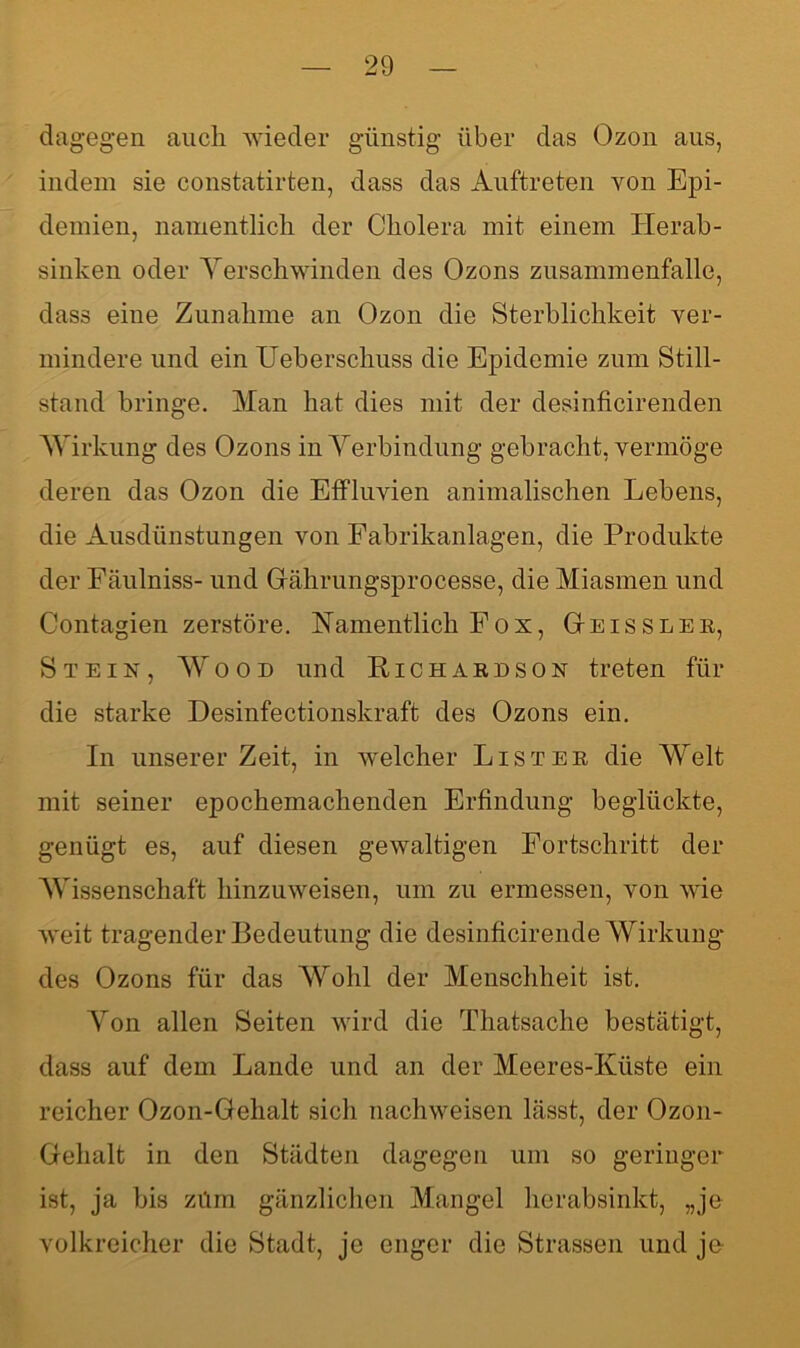 dagegen auch wieder günstig über das Ozon aus, indem sie constatirten, dass das Auftreten von Epi- demien, namentlich der Cholera mit einem Herab- sinken oder Verschwinden des Ozons Zusammenfalle, dass eine Zunahme an Ozon die Sterblichkeit ver- mindere und ein Ueberschuss die Epidemie zum Still- stand bringe. Man hat dies mit der desinficirenden Wirkung des Ozons in Verbindung gebracht, vermöge deren das Ozon die Effluvien animalischen Lebens, die Ausdünstungen von Fabrikanlagen, die Produkte der Fäulniss- und Gfährungsprocesse, die Miasmen und Contagien zerstöre. Namentlich Fox, Geissler, Stein, Wood und Richaedson treten für die starke Desinfectionskraft des Ozons ein. In unserer Zeit, in welcher List er die Welt mit seiner epochemachenden Erfindung beglückte, genügt es, auf diesen gewaltigen Fortschritt der Wissenschaft hinzuweisen, um zu ermessen, von wie weit tragender Bedeutung die desinficirende Wirkung des Ozons für das Wohl der Menschheit ist. Von allen Seiten wird die Thatsachc bestätigt, dass auf dem Lande und an der Meeres-Küste ein reicher Ozon-Gehalt sich nachweisen lässt, der Ozon- Gehalt in den Städten dagegen um so geringer ist, ja bis zürn gänzlichen Mangel herabsinkt, „je volkreicher die Stadt, je enger die Strassen und je
