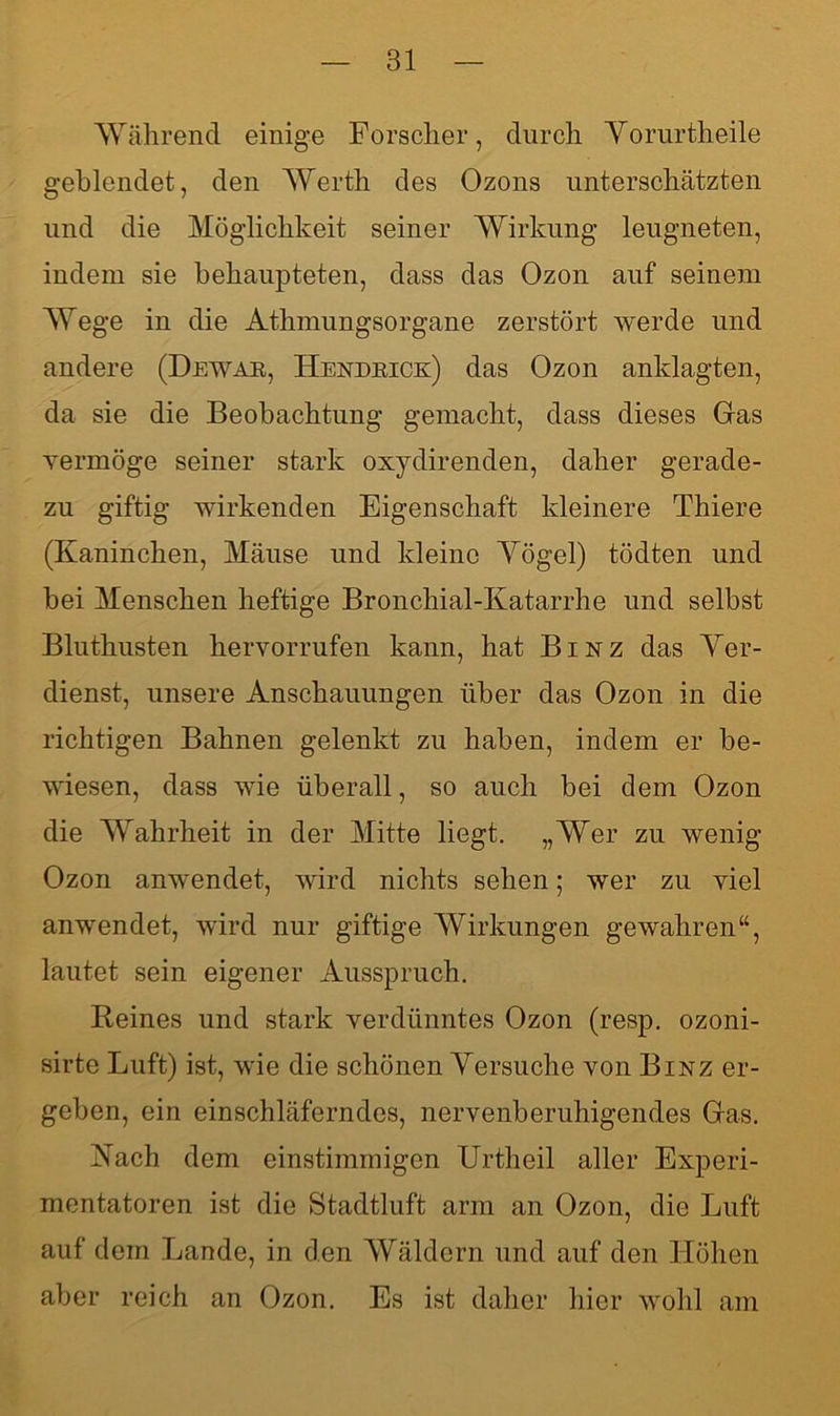 Während einige Forscher, durch Vorurtheile geblendet, den Werth des Ozons unterschätzten und die Möglichkeit seiner Wirkung leugneten, indem sie behaupteten, dass das Ozon auf seinem Wege in die Athmungsorgane zerstört werde und andere (Dewar, Hendrick) das Ozon anklagten, da sie die Beobachtung gemacht, dass dieses Gas vermöge seiner stark oxydirenden, daher gerade- zu giftig wirkenden Eigenschaft kleinere Thiere (Kaninchen, Mäuse und kleine Yögel) tödten und hei Menschen heftige Bronchial-Katarrhe und selbst Bluthusten hervorrufen kann, hat Binz das Ver- dienst, unsere Anschauungen über das Ozon in die richtigen Bahnen gelenkt zu haben, indem er be- wiesen, dass wie überall, so auch bei dem Ozon die Wahrheit in der Mitte liegt. „Wer zu wenig Ozon anwendet, wird nichts sehen; wer zu viel anwendet, wird nur giftige Wirkungen gewahren“, lautet sein eigener Ausspruch. Reines und stark verdünntes Ozon (resp. ozoni- sirte Luft) ist, wie die schönen Versuche von Binz er- geben, ein einschläferndes, nervenberuhigendes Gas. Vach dem einstimmigen Urtheil aller Experi- mentatoren ist die Stadtluft arm an Ozon, die Luft auf dem Lande, in den Wäldern und auf den Höhen aber reich an Ozon. Es ist daher hier wohl am