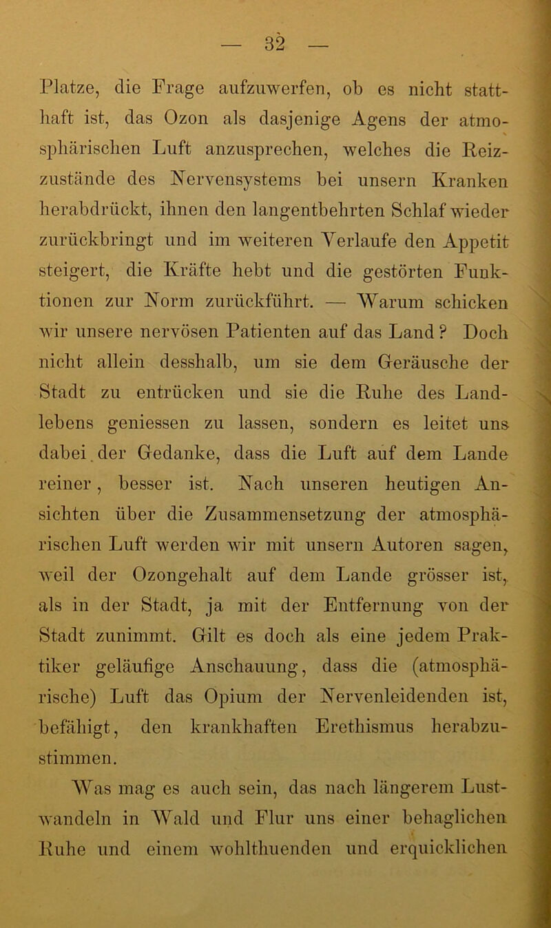 Platze, die Frage aufzuwerfen, ob es nicht statt- haft ist, das Ozon als dasjenige Agens der atmo- sphärischen Luft anzusprechen, welches die Reiz- zustände des Nervensystems hei unsern Kranken herabdrückt, ihnen den langentbehrten Schlaf wieder zurückbringt und im weiteren Verlaufe den Appetit steigert, die Kräfte hebt und die gestörten Funk- tionen zur Norm zurückführt. — Warum schicken wir unsere nervösen Patienten auf das Land ? Doch nicht allein desshalb, um sie dem Geräusche der Stadt zu entrücken und sie die Ruhe des Land- lebens gemessen zu lassen, sondern es leitet uns dabei. der Gedanke, dass die Luft auf dem Lande reiner, besser ist. Nach unseren heutigen An- sichten über die Zusammensetzung der atmosphä- rischen Luft werden wir mit unsern Autoren sagen, weil der Ozongehalt auf dem Lande grösser ist, als in der Stadt, ja mit der Entfernung von der Stadt zunimmt. Gilt es doch als eine jedem Prak- tiker geläufige Anschauung, dass die (atmosphä- rische) Luft das Opium der Nervenleidenden ist, befähigt, den krankhaften Erethismus herabzu- stimmen. Was mag es auch sein, das nach längerem Lust- wandeln in Wald und Flur uns einer behaglichen Ruhe und einem wohlthuenden und erquicklichen