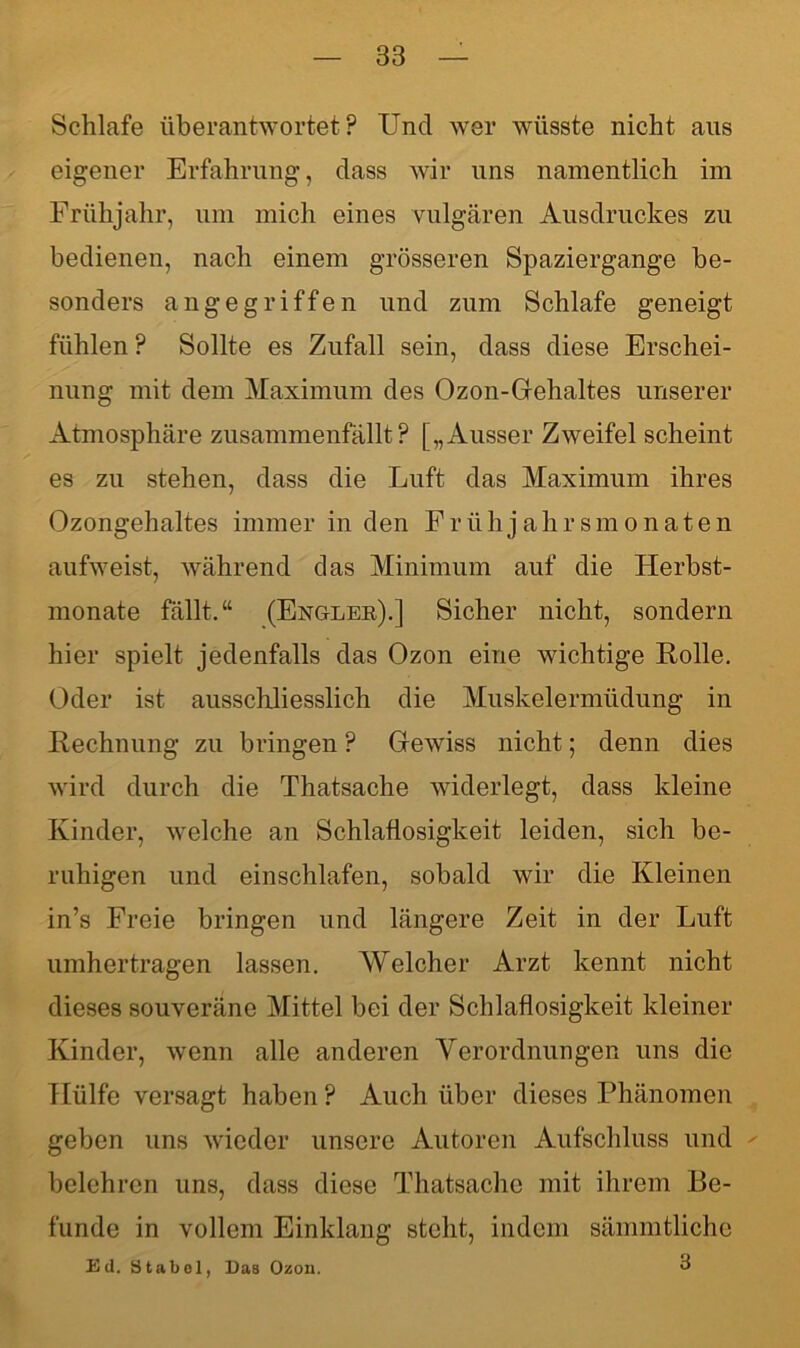 Schlafe überantwortet? Und wer wüsste nicht aus eigener Erfahrung, dass wir uns namentlich im Frühjahr, um mich eines vulgären Ausdruckes zu bedienen, nach einem grösseren Spaziergange be- sonders angegriffen und zum Schlafe geneigt fühlen ? Sollte es Zufall sein, dass diese Erschei- nung mit dem Maximum des Ozon-Gehaltes unserer Atmosphäre zusammenfällt? [„Ausser Zweifel scheint es zu stehen, dass die Luft das Maximum ihres Ozongehaltes immer in den Frühjahrsmonaten aufweist, während das Minimum auf die Herbst- monate fällt.“ (Engler).] Sicher nicht, sondern hier spielt jedenfalls das Ozon eine wichtige Rolle. Oder ist ausschliesslich die Muskelermüdung in Rechnung zu bringen ? Gewiss nicht; denn dies wird durch die Thatsache widerlegt, dass kleine Kinder, welche an Schlaflosigkeit leiden, sich be- ruhigen und einschlafen, sobald wir die Kleinen in’s Freie bringen und längere Zeit in der Luft umhertragen lassen. Welcher Arzt kennt nicht dieses souveräne Mittel bei der Schlaflosigkeit kleiner Kinder, wenn alle anderen Verordnungen uns die Hülfe versagt haben ? Auch über dieses Phänomen geben uns wieder unsere Autoren Aufschluss und belehren uns, dass diese Thatsache mit ihrem Be- funde in vollem Einklang steht, indem sämmtliche Ed. Stabol, Das Ozon. ^