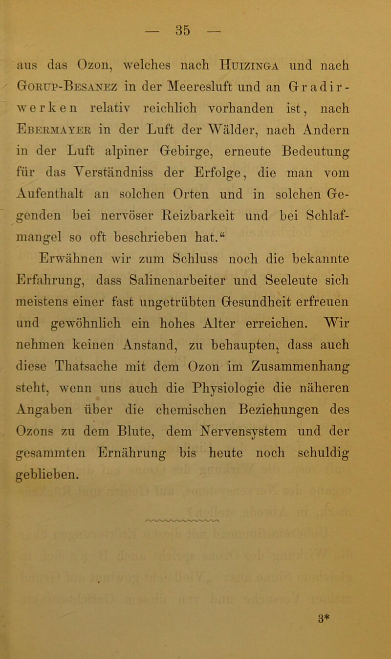 aus das Ozon, welches nach Huizinga und nach Gorüp-Besanez in der Meeresluft und an Gradir- w e r k e n relativ reichlich vorhanden ist, nach Ebermayer in der Luft der Wälder, nach Andern in der Luft alpiner Gebirge, erneute Bedeutung für das Yerständniss der Erfolge, die man vom Aufenthalt an solchen Orten und in solchen Ge- genden bei nervöser Reizbarkeit und bei Schlaf- mangel so oft beschrieben hat.“ Erwähnen wir zum Schluss noch die bekannte Erfahrung, dass Salinenarbeiter und Seeleute sich meistens einer fast ungetrübten Gesundheit erfreuen und gewöhnlich ein hohes Alter erreichen. Wir nehmen keinen Anstand, zu behaupten, dass auch diese Thatsache mit dem Ozon im Zusammenhang steht, wenn uns auch die Physiologie die näheren Angaben über die chemischen Beziehungen des Ozons zu dem Blute, dem Nervensystem und der gesammten Ernährung bis heute noch schuldig geblieben. 3*