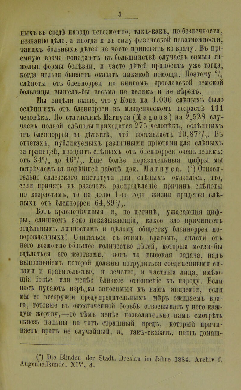 ныхъвъ средѣ народа невозможно, такъ-какъ, по беспечности, незнанію дѣла, а иногда и въ силу физической невозможности, такихъ больныхъ дѣтей не часто приносятъ ко врачу. Въ прі- емпую врача попадаютъ въ болыпинствѣ случаевъ самыя тя- желый формы болѣзни, и часто дѣтей приносятъ уже тогда, когда нельзя бываетъ оказать никакой помощи. Поэтому % слѣпоты отъ бленнорреи по книгамъ ярославской земской больницы вышелъ-бы весьма не великъ и не вѣренъ. Мы видѣли выше, что у Кона на 1,000 слѣпыхъ было ослѣпшихъ отъ бленнорреи въ младенческомъ возрастѣ 111 человѣкъ. По статистикѣ Магнуса (Ма^пиз) на 2,528 слу- чаевъ полной слѣпоты приходится 275 человѣкъ, ослѣпшихъ отъ бленнорреи въ дѣтствѣ, что составляешь 10,87°/0. Въ отчетахъ, публикуемыхъ различными пріютами для слѣпыхъ заграницей, процента слѣпыхъ отъ бленнорреи очень великъ: отъ 34°/о до 46%. Еще болѣе иоразительныя цифры мы встрѣчаемъ въ новѣйшей работѣ док. Магнуса. (*) Относи- тельно снлезскаго института для сгвпыхъ оказалось, что, если принять въ разсчета распределена причинь слѣноты но возрастамъ, то на долю 1-го года жизни придется слѣ- ныхъ отъ бленнорреи 64,89°/0. Вотъ краснорѣчнвыя и, по нстинв, ужасающія циф- ры, слишкомъ ясно показывающія, какое зло прнчиняетъ отдЬльнымъ личностямъ и цѣлому обществу бленноррея но- ворожденныхъ! Считаться съ этимъ врагомъ, спасти отъ него возможно-большее количество двтей, который могли-бы сдѣлаться его жертвами,—вотъ та высокая задача, надъ выполнеиіемъ которой должны потрудиться соединенными си- лами и правительство, и земство, и частный лица, нмѣю- щія болѣе или менѣе близкое отношеніе къ народу. Если насъ иугаютъ изрѣдка заносимый къ намъ эпидеміи, если мы во всеоружіи предупредительныхъ мѣръ ожидаемъ вра- га, готовые въ ожесточенной борьбѣ отвоевывать у него каж- дую жертву,—то тѣмъ менве позволительно намъ смотрѣть сквозь пальцы на тотъ страшный вредъ, который прнчи- няетъ врагъ не случайный, а. такъ-сказать. нашъ домаш- (*) 1)іе Вііпсіеп сіег 8Ы1. Вгезіаи іт Лаііге 1884. Агсіііт Г. Ап#еп1іеі1китІо. XIV, 4.