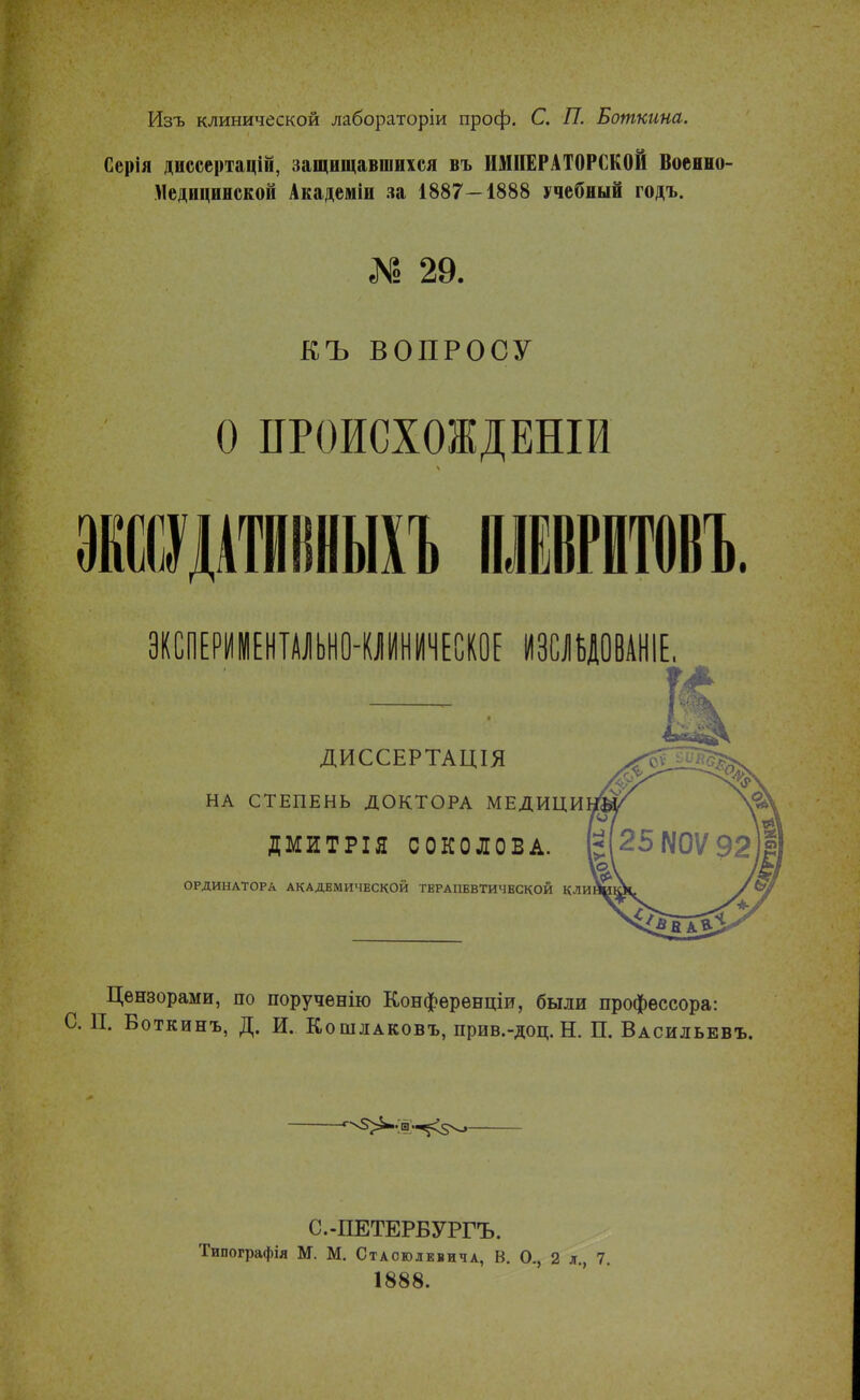 Изъ клинической лабораторіи проф. С. П. Боткина. Серія диссертацій, защищавшихся въ ИМПЕРАТОРСКОЙ Военно- Медицинской Академіи за 1887-1888 учебный годъ. I 29. КЪ ВОПРОСУ О ПРОИСХОЖДЕШИ ЭКСПЕРИМЕНТАЛЬНО-КЛИНИЧЕСКОЕ ИЗСЛЪДОВАНІЕ. ДИССЕРТАЦІЯ НА СТЕПЕНЬ ДОКТОРА МЕДИЦИ ДМИТРІЯ СОКОЛОВА. ОРДИНАТОРА АКАДЕМИЧЕСКОЙ ТЕРАПЕВТИЧЕСКОЙ КЛИ Цензорами, по порученію Конференціи, были профессора: С П. Боткинъ, Д. И. Кошлаковъ, прив.-доц. Н. П. Васильевъ. С.-ПЕТЕРБУРГЪ. Типографія М. М. Стаоюлевича, В. О., 2 л., 7. 1888.