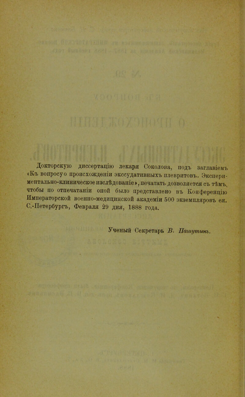 Докторскую диссертацію лекаря Соколова, подъ заглавіемъ «Къ вопросуо происхожденіи экссудативныхъ плевритовъ. Экспери- ментально-клиническое изслѣдованіе», печатать дозволяется съ тѣмъ, чтобы по отпечатаніи оной было представлено въ Конференцію Императорской военно-медицинской академіи 500 экземпляровъ ея. С.-Петербургъ, Февраля 29 дня, 1888 года. Ученый Секретарь В. Пашутинъ.