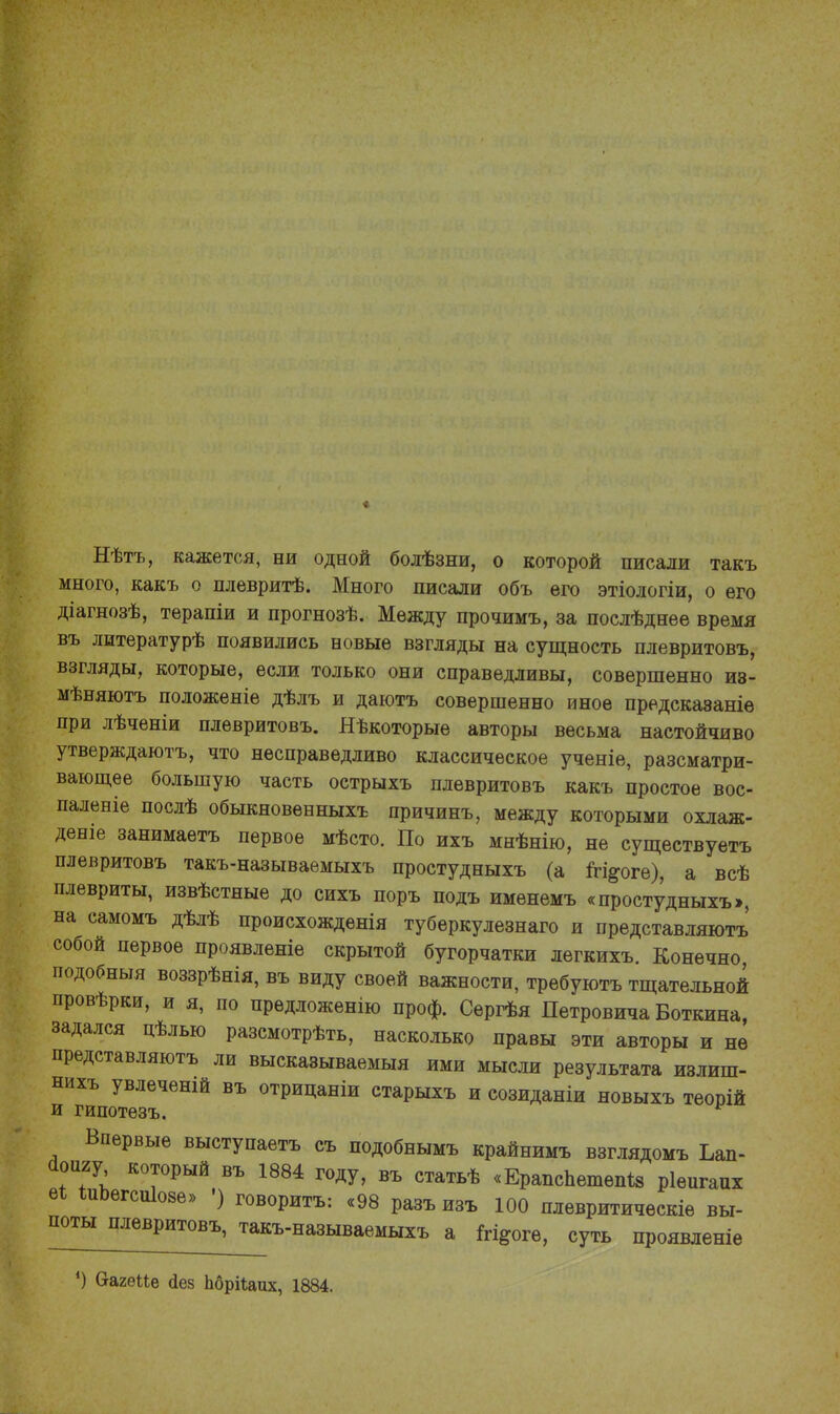 Нѣтъ, кажется, ни одной болѣзни, о которой писали такъ много, какъ о плевритѣ. Много писали объ его этіологіи, о его діагнозѣ, терапіи и прогнозѣ. Между прочимъ, за послѣднее время въ литературѣ появились новые взгляды на сущность плевритовъ, взгляды, которые, если только они справедливы, совершенно из- мѣняютъ положеніе дѣлъ и даютъ совершенно иное предсказаніе при лѣченіи плевритовъ. Яѣкоторые авторы весьма настойчиво утверждаютъ, что несправедливо классическое ученіе, разсматри- вающее большую часть острыхъ плевритовъ какъ простое вос- паленіе послѣ обыкновенныхъ причинъ, между которыми охлаж- дена занимаетъ первое мѣсто. По ихъ мнѣнію, не существуетъ плевритовъ такъ-называемыхъ простудныхъ (а ігі^оге), а всѣ плевриты, извѣстные до сихъ поръ подъ именемъ «простудныхъ», на самомъ дѣлѣ происхожденія туберкулезнаго и представляютъ собой первое проявленіе скрытой бугорчатки легкихъ. Конечно подобныя воззрѣнія, въ виду своей важности, требуютъ тщательной провѣрки, и я, по предложенію проф. Сергѣя Петровича Боткина задался цѣлью разсмотрѣть, насколько правы эти авторы и не представляютъ ли высказываемый ими мысли результата излиш- нихъ увлеченій въ отрицаніи старыхъ и созиданіи новыхъ теорій и гипотезъ. Впервые выступаетъ съ подобнымъ крайнимъ взглядомъ Ъап- йсшу, который въ 1884 году, въ статьѣ «Ерапспетем* ріепгапх еі ішэегсшоае» ') говорить: «98 разъ изъ 100 плевритическіе вы- поты плевритовъ, такъ-называемыхъ а &і*огѳ, суть проявленіе