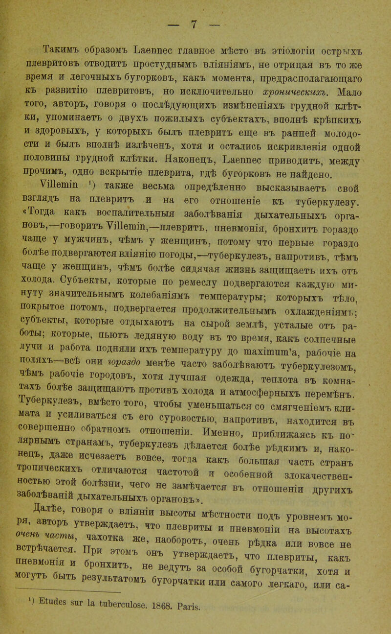 Такимъ образомъ Ъаѳппес главное мѣсто въ этіологіи острыхъ плевритовъ отводить простудяымъ вліяніямъ, не отрицая въ то же время и легочныхъ бугорковъ, какъ момента, предрасполагающего къ развитію плевритовъ, но исключительно хроническихъ. Мало того, авторъ, говоря о послѣдующихъ измѣненіяхъ грудной клѣт- ки, упоминаѳтъ о двухъ пожилыхъ субъектахъ, вполнѣ крѣпкихъ и здоровыхъ, у которыхъ былъ плевритъ еще въ ранней молодо- сти и былъ вполнѣ излѣченъ, хотя и остались искривленія одной половины грудной клѣтки. Наконецъ, Ьаеппес приводить, между прочимъ, одно вскрытіе плеврита, гдѣ бугорковъ не найдено. ѴШѳтіп ') также весьма опредѣленно высказываетъ свой взглядъ на плевритъ и на его отношеніе къ туберкулезу. «Тогда какъ воспалительныя заболѣванія дыхатѳльныхъ орга- новъ,—говорить ѴШетіп,—плевритъ, пневмонія, бронхитъ гораздо чаще у мужчинъ, чѣмъ у женщинъ. потому что первые гораздо болѣе подвергаются вліянію погоды,—туберкулезъ, напротивъ, тѣмъ чаще у женщинъ, чѣмъ болѣе сидячая жизнь защищаетъ ихъ отъ холода. Субъекты, которые по ремеслу подвергаются каждую ми- нуту значительнымъ колебаніямъ температуры; которыхъ тѣло, покрытое потомъ, подвергается продолжительнымъ охлажденіямъ; субъекты, которые отдыхаютъ на сырой землѣ, усталые отъ ра- боты; которые, пьютъ ледяную воду въ то время, какъ солнечные лучи и работа подняли ихъ температуру до тахітиш'а, рабочіе на поляхъ-всѣ они гораздо менѣе часто заболѣваютъ туберкулезомъ чѣмъ рабочіе городовъ, хотя лучіпая одежда, теплота въ комна- тахъ болѣе защищаютъ противъ холода и атмосферныхъ перемѣнъ. Іуберкулезъ, вмѣсто того, чтобы уменьшаться со смягченіемъ кли- мата и усиливаться съ его суровостью, напротивъ, находится въ совершенно обратномъ отношеніи. Именно, приближаясь къ шг лярнымъ странамъ, туберкулезъ дѣлается болѣе рѣдкимъ и, нако- тпоЦпЪ^ГЖе ИСЧе3аеТЪ В0ВСѲ' Т°ГДа Какъ больша» ^сть странъ носТЬГ™ Т™ ЧаСТ°Т0Й й °С06ѲННОЙ злокачествен- забол** ! НИ' ЧѲГ° Н6 замѣч*«™ въ отнощеніи другихъ заболѣваній дыхатѳльныхъ органовъ». ш Давт!п; Г0В°РЯ ° ВЛІЯНІИ ВЫС0ТЫ Юности подъ уровнемъ мо- что плевриты и пнѳвмоніи на в1»С2я ТТ ЖѲ' На°б0Р0ТЪ' °ЧеНЬ ^ка или *»се не пневмония к У ЭТ0МЪ °НЪ уТВеРж*аетъ> ™ плевриты, какъ 22быть пеТИТЪ' НѲ В6ДУТЪ За °СОбОЙ бУ-рчатки, хотя и моіттъ^ьгть^еву^атомъ бугорчатки или самого легкаго, или са- ') Еіисіез зиг 1а ѣиЬегсиІозе. 1868. Рагіз.