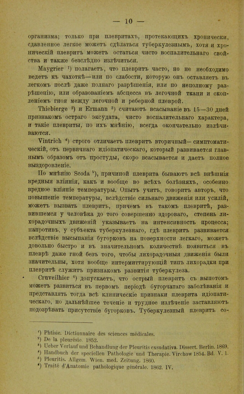 организма; только при плѳвритахъ, протекающихъ хронически, сдавленное легкое можѳтъ сдѣлаться туберкулезнымъ, хотя и хро- ническій плѳвритъ можѳтъ остаться чисто воспалитѳльнаго свой- ства и также бѳзслѣдно излѣчиться. Мау^гіег ') полагаетъ, что плевритъ часто, но не необходимо ведетъ къ чахоткѣ—или по слабости, которую онъ оставляетъ въ легкомъ послѣ даже полнаго разрѣшенія, или по неполному раз- рѣшѳнію, или образованіемъ абсцесса въ легочной ткани и скоп- леніемъ гноя между легочной и реберной плеврой. ТЬіеЬіег^е 2) и Егтапп 3) считаютъ всасываніевъ 15—30 дней признакомъ остраго эксудата, чисто воспалительнаго характера, и такіе плевриты, по ихъ мнѣнію, всегда окончательно излѣчи- ваются. ѴіпігісЬ 4) строго отличаетъ плевритъ вторичный— симптомати- ческій, отъ первичнаго идіопатическаго, который развивается глав- нымъ образомъ отъ простуды, скоро всасывается и даетъ полное выздоровленіе. По мнѣнію Зсосіа 5), причиной плеврита бываютъ всѣ внѣшнія вредныя вліянія, какъ и вообще во всѣхъ болѣзняхъ, особенно вредное вліяніе температуры. Опытъ учитъ, говорить авторъ, что повышеніе температуры, вслѣдствіе сильнаго движѳнія или усилій, можетъ вызвать плевритъ, причемъ въ такомъ плевритѣ, раз- вившемся у человѣка до того совершенно здороваго, степень ли- хорадочныхъ движеній указываетъ на интенсивность процесса; напротивъ, у субъекта туберкулезнаго, гдѣ плевритъ развивается вслѣдствіе высыпанія бугорковъ на поверхности легкаго, можетъ довольно быстро и въ значительномъ количествѣ появиться въ плеврѣ даже гной безъ того, чтобы лихорадочный движенія были значительны, хотя вообще интермиттирующій типъ лихорадки при плевритѣ служить признакомъ развитія туберкулеза. СгпѵеіІЬіег 6) допускаетъ, что острый плевритъ съ выпотомъ можетъ развиться въ первомъ періодѣ бугорчатаго заболѣванія и представлять тогда всѣ клиническіе признаки плеврита идіопати- ческаго, но дальнѣйшее тѳченіе и трудное излѣченіе заставляютъ подозрѣвать присутствіе бугорковъ. Туберкулезный плевритъ со- ') РЫлзіе. Оісйоппаіге йез зсіепсез тёсіісаіез. •) Т>е 1а ріепгёзіе. 1852. ») ИеЬег ѴсгІаиГипй ВеЬаікИип^ (іег РІеигШз схзийаііѵа. ІМззегі. Вегііп. 1869. *) НапйЪисЬ йег зресіеііеп РаіЪоІодіе йпсі ТЬегаріе. ѴігсЬо\ѵ 1854. ВЙ. V. 1. 8) РІеигШз. АИдет. ѴѴіеп. тей. Ъеііищ. 1860. •) Тгаііё (ГДпаЬотіе раіЬо1о{одие ^ёпбгаіе. 1862. IV.