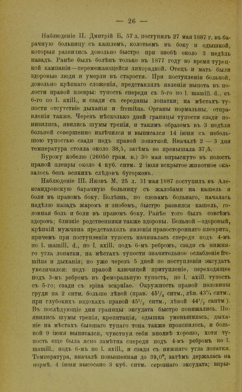 Наблюдѳніе И. Дмитрій Б. 57 л. поступилъ 27 мая 1887 г. въ ба- рачную больницу съ кашлемъ, колотьѳмъ въ боку и одышкой, который развились довольно быстро при знобѣ около 3 недѣль наэадъ. Ранѣе былъ болѣнъ только въ 1877 году во время турец- кой кампаніи—перемежающейся лихорадкой. Отецъ и мать были здоровые люди и умерли въ старости. При поступленіи больной, довольно крѣпкаго сложенія, представлялъ явленія выпота въ по- лости правой плевры: тупость спереди съ 5-го по 1. татШ. а\, съ 6-го по 1. ахііі., и сзади съ середины лопатки; на мѣстахъ ту- пости отсутствіе дыханія и ігетіілів. Органы нормальны, отпра- вленія также. Черезъ нѣсколько дней границы тупости сзади по- низились, явились шумы тренія, и такимъ образомъ въ 3 недѣли больной совершенно излѣчился и выписался 14 іюня съ неболь- шою тупостью сзади подъ правой лопаткой. Вначалѣ 2 — 3 дня температура стояла около 38,5, затѣмъ не превышала 37,5. Бурому кобелю (26050 грам. в.) 30 мая впрыснуто въ полость правой плевры около 4 куб. снтм. 2 іюля вскрытое животное ока- залось безъ всякихъ слѣдовъ бугорковъ. Наблюденіе Ш. Яковъ М. 25 л. 31 мая 1887 поступилъ въ Але- ксандровскую барачную больницу съ жалобами на кашель и боли въ правомъ боку. Болѣзнь, по словамъ больнаго, началась недѣлю назадъ жаромъ и знобомъ, быстро развился кашель, го- ловная боль и боли въ правомъ боку. Ранѣе того былъ совсѣмъ здоровъ; близкіе родственники также здоровы. Больной—здоровый, крѣпкій мужчина представлялъ явленія правосторонняго плеврита, причемъ при поступлѳніи тупость начиналась спереди подъ 4-мъ по 1. шатііі. а\, по 1. ахШ. подъ 6-мъ ребромъ, сзади съ нижня- го угла лопатки, на мѣстахъ тупости значительное ослабленіе гге- тііиз и дыханія; но уже черезъ 5 дней по поступленіи эксудатъ увеличился: подъ правой ключицей притупленіѳ, переходящее подъ 3-мъ ребромъ въ феморальную тупость, по 1. ахШ. тупость съ 5-го; сзади съ зріпа всариіае. Окружность правой половины груди на 2 снтм. больше лѣвой (прав. 454/2 снтм., лѣв. 437» снтм., при глубокихъ вздохахъ правой 45Ѵ2 снтм., левой 44У2 сантм). Въ послѣдующіе дни границы эксудата быстро понижались. По- явились шумы тренія, крепитація, одышка уменьшилась, дыха- ніе на мѣстахъ бывшаго тупаго тона также прояснилось, и боль- ной 9 іюня выписался, чувствуя себя вполнѣ хорошо, хотя ту- пость еще была ясно замѣтна спереди подъ 4-мъ ребромъ по 1. татШ.. подъ 6-мъ по 1. ахііі., и сзади съ нижняго угла лопатки. Температура, вначалѣ повышенная до 39,0°, эатѣмъ держалась на нормѣ. 4 іюня высосано 3 куб. снтм. сѳрознаго эксудата; впры-