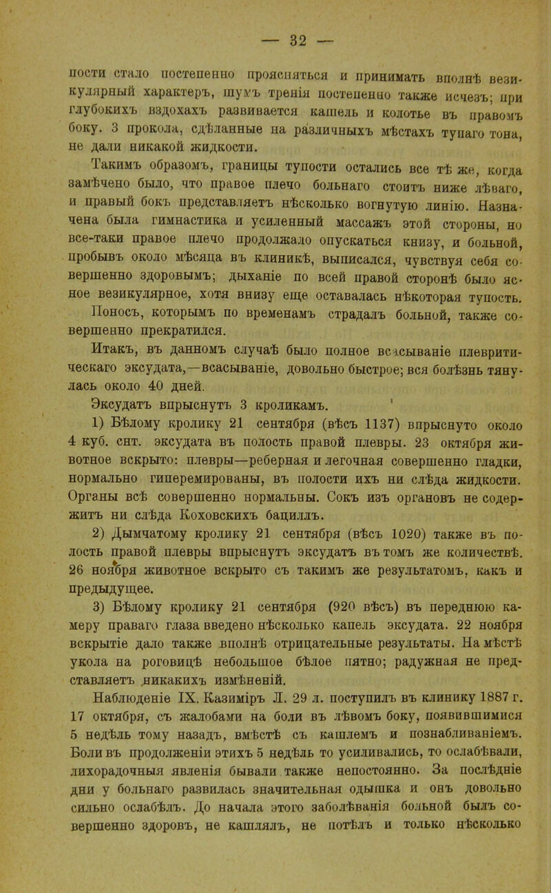 пости стало постепенно проясняться и принимать вполнѣ вези- кулярный характеръ, шумъ тренія постепенно также исчезъ; при глубокихъ вздохахъ развивается кашель и колотье въ правомъ боку. 3 прокола, сдѣданные на различныхъ мѣстахъ тупаго тона не дали никакой жидкости. Такимъ образомъ, границы тупости остались все тѣ же, когда замѣчѳно было, что правое плечо больнаго стоить ниже лѣваго, и правый бокъ представляетъ нѣсколько вогнутую линію. Назна- чена была гимнастика и усиленный массажъ этой стороны, но все-таки правое плечо продолжало опускаться книзу, и больной, пробывъ около мѣсяца въ клиникѣ, выписался, чувствуя себя со- вершенно здоровымъ; дыханіе по всей правой сторонѣ было яс- ное везикулярное, хотя внизу еще оставалась нѣкоторая тупость. Поносъ, которымъ по временамъ страдалъ больной, также со- вершенно прекратился. Итакъ, въ данномъ случаѣ было полное всасываніе плеврити- ческаго эксудата,—всасываніе, довольно быстрое; вся болѣзнь тяну- лась около 40 дней. Эксудатъ впрыснуть 3 кроликамъ. 1) Вѣлому кролику 21 сентября (вѣсъ 1137) впрыснуто около 4 куб. снт. эксудата въ полость правой плевры. 23 октября жи- вотное вскрыто: плевры—реберная и легочная совершенно гладки, нормально гиперемированы, въ полости ихъ ни слѣда жидкости. Органы всѣ совершенно нормальны. Сокъ изъ органовъ не содер- житъ ни слѣда Коховскихъ бациллъ. 2) Дымчатому кролику 21 сентября (вѣсъ 1020) также въ по- лость правой плевры впрыснуть эксудатъ вътомъ же количествѣ. 26 ноября животное вскрыто съ такимъ же результатомъ, какъ и предыдущее. 3) Бѣлому кролику 21 сентября (920 вѣсъ) въ переднюю ка- меру праваго глаза введено нѣсколько капель эксудата. 22 ноября вскрытіе дало также вполнѣ отрицательные результаты. На мѣстѣ укола на роговицѣ небольшое бѣлое пятно; радужная не пред- ставляетъ .никакихъ измѣнѳній. Наблюденіе IX. Казиміръ Л. 29 л. поступилъ въ клинику 1887 г. 17 октября, съ жалобами на боли въ лѣвомъ боку, появившимися б нѳдѣль тому назадъ, вмѣстѣ съ кашлемъ и познабливавіемъ. Боли въ продолженіи этихъ 5 недѣль то усиливались, то ослабѣвали, лихорадочныя явленія бывали также непостоянно. За послѣдніе дни у больнаго развилась значительная одышка и онъ довольно сильно ослабѣлъ. До начала этого заболѣванія больной быль со- вершенно здоровъ, не кашлялъ, не потѣлъ и только нѣсколько