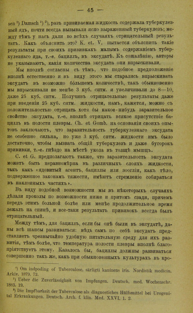 зеп') БатзсЬ2)3), разъ прививаемая жидкость содержала туберкулез- ный ядъ, почти всегда вызывали ясно выраженный туберкулезъ; ме- жду тѣмъ у насъ дали во всѣхъ случаяхъ отрицательный резуль- тата. Какъ объяснить это? К. еі. V. пытается объяснить такіе результаты при своихъ прививкахъ малымъ содержаніемъ тубер- кулезнаго яда, т.-е. бациллъ, въ эксудатѣ. Къ сожалѣнію, авторы не указываютъ, какія количества эксудата они впрыскивали. Мы вполнѣ согласны съ тѣмъ, что подобное предположеніе вполнѣ естественно и въ виду этого мы старались впрыскивать эксудатъ въ возможно болыпемъ количестве, такъ обыкновенно мы впрыскивали не менѣе 3 куб. снтм. и увеличивали до 8—10, даже 25 куб. снтм. Получивъ отрицательные результаты даже при введеніи 25 куб. снтм. жидкости, намъ, кажется, можно съ положительностью отрицать хотя бы какое-нибудь заразительное свойство эксудата, т.-ѳ. вполнѣ отрицать всякое присутствіе ба- циллъ въ полости плевры. Сп. еі СготЬ. на основаніи своихъ опы- товъ заключаютъ, что заразительность туберкулезнаго эксудата не особенно сильна, но уже 3 куб. снтм. жидкости имъ было достаточно, чтобы вызвать общій туберкулезъ и даже бугорокъ прививки, т.-е. гнѣздо на мѣстѣ укола въ толщѣ мышцъ. С. еі О. предполагаютъ также, что заразительность эксудата можетъ быть неравномѣрна въ различныхъ слояхъ жидкости, такъ какъ «ядовитый агентъ, бациллы или зоогліи, какъ тѣло, подверженное законамъ тяжести, имѣютъ стремленіе собираться въ наклонныхъ частяхъ». Въ виду подобной возможности мы въ нѣкоторыхъ случаяхъ дѣлали проколы по возможности ниже и притомъ сзади, причемъ передъ этимъ больной болѣе или менѣе продолжительное время лежалъ на спинѣ, и все-таки результата прививокъ всегда былъ отрицательный. Между тѣмъ, для бациллъ, если бы онѣ были въ эксудатѣ, да- ны всѣ шансы развиваться: вѣдь самъ по сѳбѣ эксудатъ пред- ставляетъ чрезвычайно удобную питательную среду для ихъ раз- витія, тѣмъ болѣе, что температура полости плевры вполнѣ благо- пріятствуетъ этому. Казалось бы, бациллы должны развиваться совершенно такъ же, какъ при обыкновенныхъ культурахъ въ кро- *) От ішіройіпв оі ТиЬегсиІозе, загіі^іі каБІпепз ігіз. ^піізіік тейісіп Агкіѵ. 1879. 72. 2) ШЪег йіе 2иѵег1аззі§кеіЧ ѵоп ІтрГші§еп. БеиІзсЬ. тегі. \УосЬепзс1іг. 1883. 19. »)Ше ІтрГЬагкеііаегТиЬегсиІовеаІв сііа^позіісііез НиШгаіііеІ Ъеі Игоеепі- Ш Егкгапкип^еп. БеиізсЬ. АгсЬ. I кііп. Месі. XXVI. 1. 2.