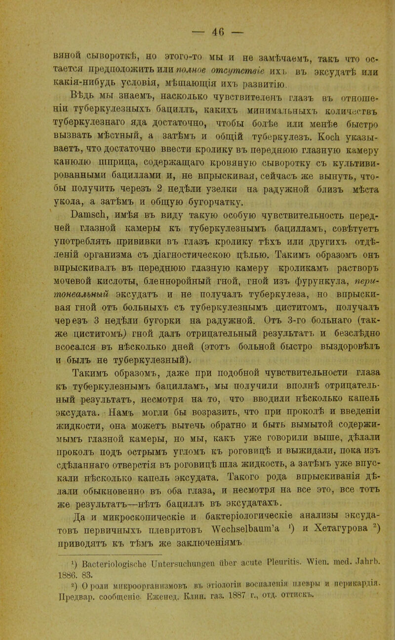 — 40 — вяной сывороткѣ, но этого-то мы и нѳ замѣчаемъ, такъ что ос- тается предположить или полное отсутствіе ихі. въ эксудатѣ или какія-нибудь условія, мѣшающія ихъ развитію. Вѣдь мы знаемъ, насколько чувствитѳленъ глазъ въ отноше- ніи туберкулезныхъ бациллъ, какихъ минимальныхъ количеетвъ туберкулезнаго яда достаточно, чтобы болѣе или менѣѳ быстро вызвать мѣстный, а затѣмъ и общій туберкулезъ. Косп указы- ваешь, что достаточно ввести кролику въ переднюю глазную камеру канюлю шприца, содержащаго кровяную сыворотку съ культиви- рованными бациллами и, не впрыскивая, сейчасъ же вынуть, что- бы получить черезъ 2 недѣли узелки на радужной близъ мѣста укола, а затѣмъ и общую бугорчатку. БатзсЬ, имѣя въ виду такую особую чувствительность перед- ней глазной камеры къ туберкулезнымъ бацилламъ, совѣтуетъ употреблять прививки въ глазъ кролику тѣхъ или другихъ отдѣ- леній организма съ діагностическою цѣлью. Такимъ образомъ онъ впрыскивалъ въ переднюю глазную камеру кроликамъ растворъ мочевой кислоты, бленноройный гной, гной изъ фурункула, пери- тотальный эксудатъ и не получалъ туберкулеза, но впрыски- вая гной отъ больныхъ съ туберкулезнымъ .циститомъ, получалъ черезъ 3 нѳдѣли бугорки на радужной. Отъ 3-го больнаго (так- же циститомъ) гной далъ отрицательный результата и безслѣдно всосался въ нѣсколько дней (этотъ больной быстро выздоровѣлъ и былъ не туберкулезный). Такимъ образомъ, даже при подобной чувствительности глаза къ туберкулезнымъ бацилламъ, мы получили вполнѣ отрицатель- ный результата, несмотря на то, что вводили нѣсколько капель эксудата. Намъ могли бы возразить, что при проколѣ и введеніи жидкости, она можетъ вытечь обратно и быть вымытой содержи- мымъ глазной камеры, но мы, какъ уже говорили выше, дѣлали проколъ подъ острымъ угломъ къ роговицѣ и выжидали, пока изъ сдѣланнаго отверстія въ роговицѣ шла жидкость, а затѣмъ уже впус- кали нѣсколько капель эксудата. Такого рода впрыскиванія дѣ- лали обыкновенно въ оба глаза, и несмотря на все это, все тотъ же результатъ—нѣтъ бациллъ въ эксудатахъ. Да и микроскопическіе и бактеріологичѳскіе анализы эксуда- товъ пѳрвичныхъ плевритовъ АУеспзеИжшп'а ') и Хетагурова 2) приводятъ къ тѣмъ же заключеніямъ *) ВасіегіоІодівсЬе Шйегзиспип&еп ііЪег асиЪе Р1еигШ§. \Ѵіеп. тегі. ЛЪгЬ. 1886. 83. 2) О роли микроорганизмов* въ этіологіи восналенія плевры и псрикардія. Предвар. сообщеніе. Еженед. Клин. газ. 1887 г., отд. оттискъ.