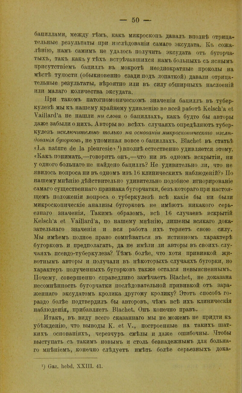бациллами, между тѣмъ, какъ микроскопъ давалъ вполнѣ отрица- тельные результаты при ичелѣдованіи самаго эксудата. Къ сожа- лѣнію, намъ самимъ не удалось получить эксудата отъ бугорча- тыхъ, такъ какъ у тѣхъ встрѣчавшихся намъ больныхъ съ яснымъ присутствіемъ бациллъ въ мокротѣ неоднократные проколы на мѣстѣ тупости (обыкновенно езади подъ лопаткой) давали отрица- тельные результаты, вѣроятно или въ силу обширныхъ наслоеній или малаго количества эксудата. При такомъ патогномоническомъ значеніи бациллъ въ тубер- кулезѣ мыкъ нашему крайнему удивленію во всей работѣ КеІ8сп'а еі ѴаШапГа не нашли ни слова о бациллахъ, какъ будто бы авторы даже забыли о нихъ. Авторы во всѣхъ случаяхъ опредѣляютъ тубер- кулезъ исключительно только на основаніи микроскопическаго изслѣ- дованія бугорковъ, не упоминая вовсе о бациллахъ. ВІасЬеѣ въ статьѣ «Ьа паіиге йе 1а ріеигезіе'»*) вполнѣ естественно удивляется этому. «Какъ понимать,—говорить онъ,—что ни въ одномъ вскрытіи, ни у одного больнаго не найдено бациллъ? Не удивительно ли, что не явилось вопроса ни въ одномъ изъ 16 клиническихъ наблюденій?» По нашему мнѣнію действительно удивительно подобное игнорированіе самаго существеннаго признака бугорчатки, безъкоторагопри настоя- щемъ положеніи вопроса о туберкулезѣ всѣ какіе бы ни были микроскопическіе анализы бугорковъ не имѣютъ никакого серь- езнаго значенія. Такимъ образомъ, всѣ 16 случаевъ вскрытій КеІ8сЬ.'а еі ѴаШагсГа, по нашему мнѣнію, лишены всякаго дока- зательнаго значенія и вся работа ихъ теряетъ свою силу. Мы имѣемъ полное право сомнѣваться въ истинномъ характерѣ бугорковъ и предполагать, да не имѣли ли авторы въ своихъ слу- чаяхъ псевдо-туберкулеза? Тѣмъ болѣе, что хотя прививкой жи- вотнымъ авторы и получали въ нѣкоторыхъ случаяхъ бугорки, но характеръ полученныхъ бугорковъ также остался невыясненнымъ. Почему, совершенно справедливо замѣчаетъ Віаспеі, не доказана несомнѣнность бугорчатки послѣдовательной прививкой отъ зара- женнаго эксудатомъ кролика другому кролику? Этотъ способъ го- раздо болѣе подтвердилъ бы авторовъ, чѣмъ всѣ ихъ клиническія наблюденія, прибавляетъ Віаспеі. Онъ конечно правъ. Итакъ, въ виду всего сказаннаго мы не можемъ не придти къ убѣжденію, что выводы К. еі V., построенные на такихъ шат- кихъ основаніяхъ, черезчуръ смѣлы и даже ошибочны. Чтобы выступать съ такимъ новымъ и столь бѳзнадежнымъ для больна- го мнѣніемъ, конечно слѣдуѳтъ имѣть болѣе серьезныхъ дока- >) &аг. ЬеЬа. XXIII. 41.