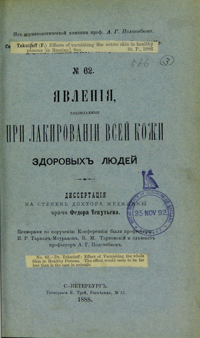 Изъ дерматологической клиники проф. А. Г. Полотебновп. ТекиНеіГ (Г.) ЕЯесіз о! ѵагпізЫп§ Ше ѳпѣігв зкіп іп ІіеаІШу 8- регвопз [іп Виззіап^ 8уо^ ^ 8і. Р., 1886 X 62. ш ЯВЛЕНІЯ, НАБЛЮДАЕМЫЯ гиштши ЗДОРОВЫХЪ ЛЮДЕЙ ДИССЕРТАЦІЯ КА СТЕПЕНЬ ДОКТОРА ЖЕДК врача Федора Текутьева. Цензорами по порученію Конференціи были пр И. Р. Тарханъ-Моуравопъ, В. М. Тарновскій и адъюнктъ профессоръ А. Г. Полотебновъ. Ко. 62.— Рг. ТекиііейГ: ЕіГесѣ оі Ѵагпіз1ііп§ Ше лѵііоіе 8кіп іп НеаШіу Регеопз. Тііе еіТесі лѵоиИ зеет іо Ъе іаг Іевз іЬап із іке сазе іп апітаіз. С.-ПЕТЕРБУРГЪ. Типографія Я. Трей, Равъѣажая, Л» 51. 1888.