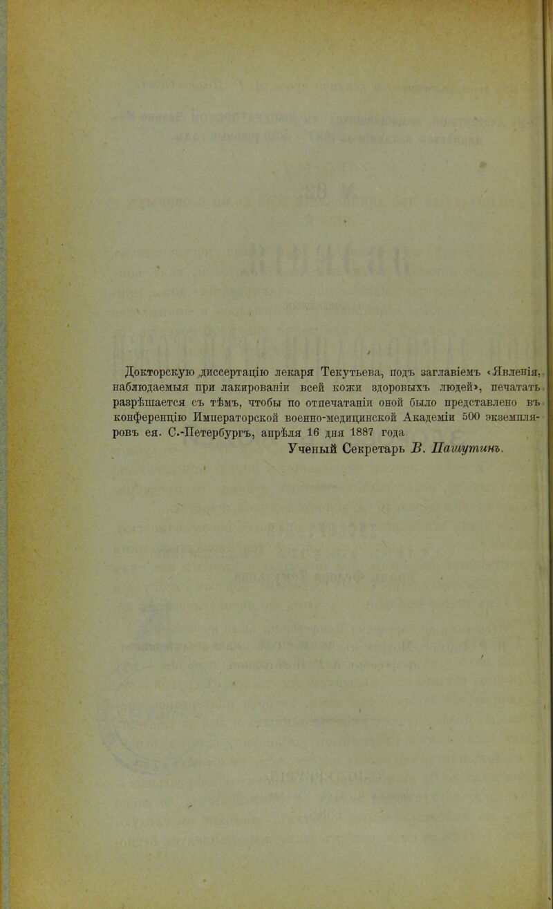 Докторскую диссертацію лекаря Текутьева, подъ заглавіемъ «Явленія, наблюдаемыя при лакированіи всей кожи здоровыхъ людей», печатать разрѣшается съ тѣмъ, чтобы по отпечатаніи оной было представлено въ конференцію Императорской военно-медицинской Академіи 500 экземпля- ровъ ея. С.-Петербургъ, апрѣля 16 дня 1887 года Ученый Секретарь В. Пашутинъ.