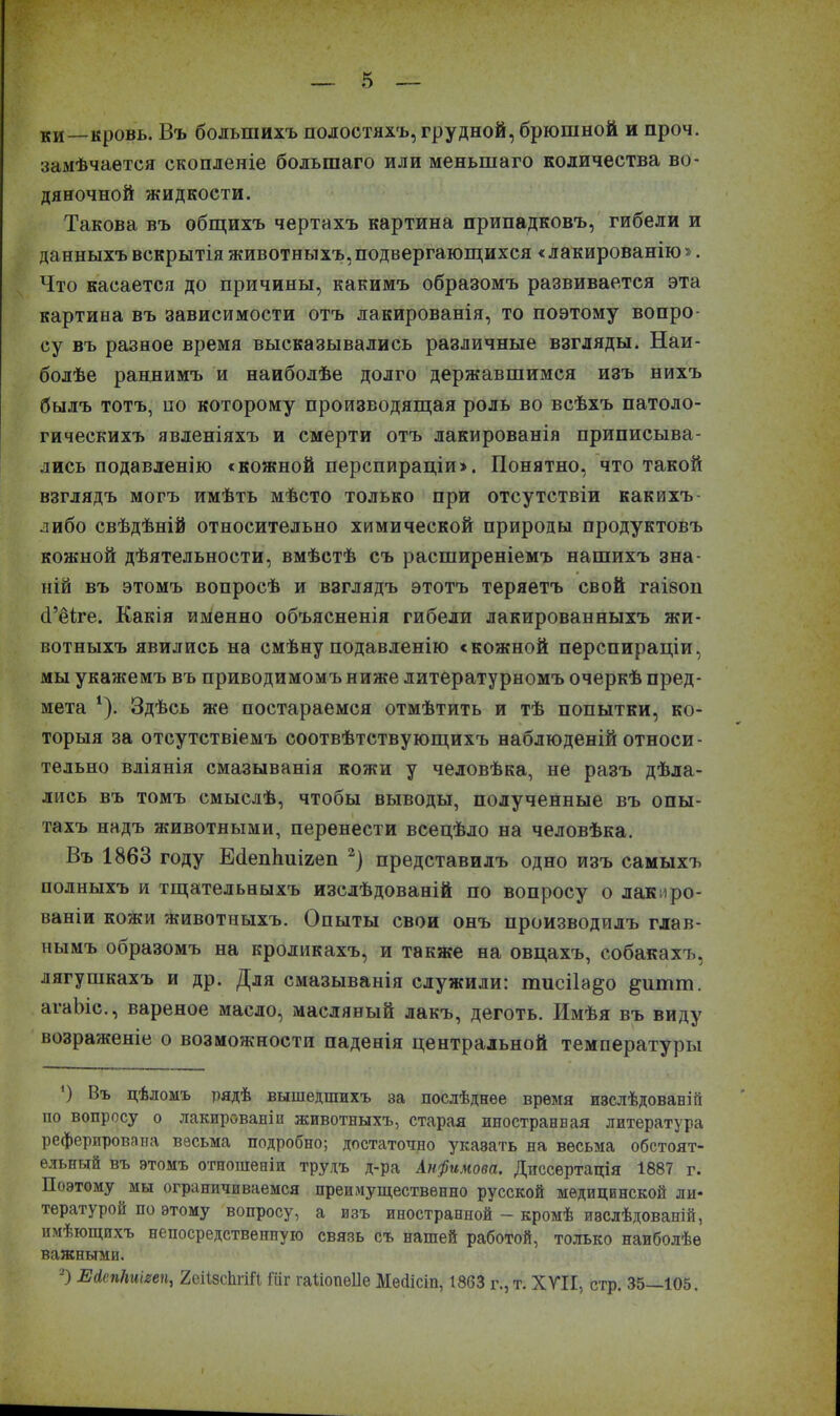 ки—кровь. Въ большихъ полостяхъ, грудной, брюшной и проч. замѣчается скопленіе большаго или меньшаго количества во- дяночной жидкости. Такова въ общихъ чертахъ картина припадковъ, гибели и данныхъ вскрытія животныхъ, подвергающихся «лакированію». Что касается до причины, какимъ образомъ развивается эта картина въ зависимости отъ лакированія, то поэтому вопро- су въ разное время высказывались различные взгляды. Наи- болѣе раннимъ и наиболѣе долго державшимся изъ нихъ былъ тотъ, по которому производящая роль во всѣхъ патоло- гическихъ явленіяхъ и смерти отъ лакированія приписыва- лись подавленію «кожной перспираціи». Понятно, что такой взглядъ могъ имѣть мѣсто только при отсутствіи какихъ- либо свѣдѣній относительно химической природы продуктовъ кожной дѣятельности, вмѣстѣ съ расширеніемъ нашихъ зна- ній въ этомъ вопросѣ и взглядъ этотъ теряетъ свой гаіэоп (Гёіге. Какія именно объясненія гибели лакированныхъ жи- вотныхъ явились на смѣну подавленію «кожной перспираціи, мы укажемъ въ приводимомъ ниже литературномъ очеркѣ пред- мета 1). Здѣсь же постараемся отмѣтить и тѣ попытки, ко- торыя за отсутствіемъ соотвѣтствующихъ наблюденій относи- тельно вліянія смазыванія кожи у человѣка, не разъ дѣла- лись въ томъ смыслѣ, чтобы выводы, полученные въ опы- тахъ надъ животными, перенести всецѣло на человѣка. Въ 1863 году ЕйепЬшгеп 2) представилъ одно изъ самыхъ полныхъ и тщательныхъ изслѣдованій по вопросу о лакиро- ваніи кожи животныхъ. Опыты свои онъ производилъ глав- нымъ образомъ на кроликахъ, и также на овцахъ, собакахъ, лягушкахъ и др. Для смазыванія служили: тисііа^о §итт. агаЬіс., вареное масло, масляный лакъ, деготь. Имѣя въ виду возраженіе о возможности паденія центральной температуры ') Нъ цѣломъ рядѣ вышедшихъ за послѣднее время изслѣдованій по вопросу о лакированіи животныхъ, старая ипостранвая литература реферирована весьма подробно; достаточно указать на весьма обстоят- ельный въ этомъ отношеніи трудъ д-ра Анфимова. Диссертація 1887 г. Поэтому мы ограничиваемся преимущественно русской медицинской ли- тературой по этому вопросу, а изъ иностранной — кромѣ изслѣдованій, имѣющихъ непосредственную связь съ нашей работой, только наиболѣе важными. -) ЕЛепНиігеп, 2сіІ8сЬгШ Шг гаііоцѳііе Месіісіп, 1863 г., т. XVII, стр. 35—105. I