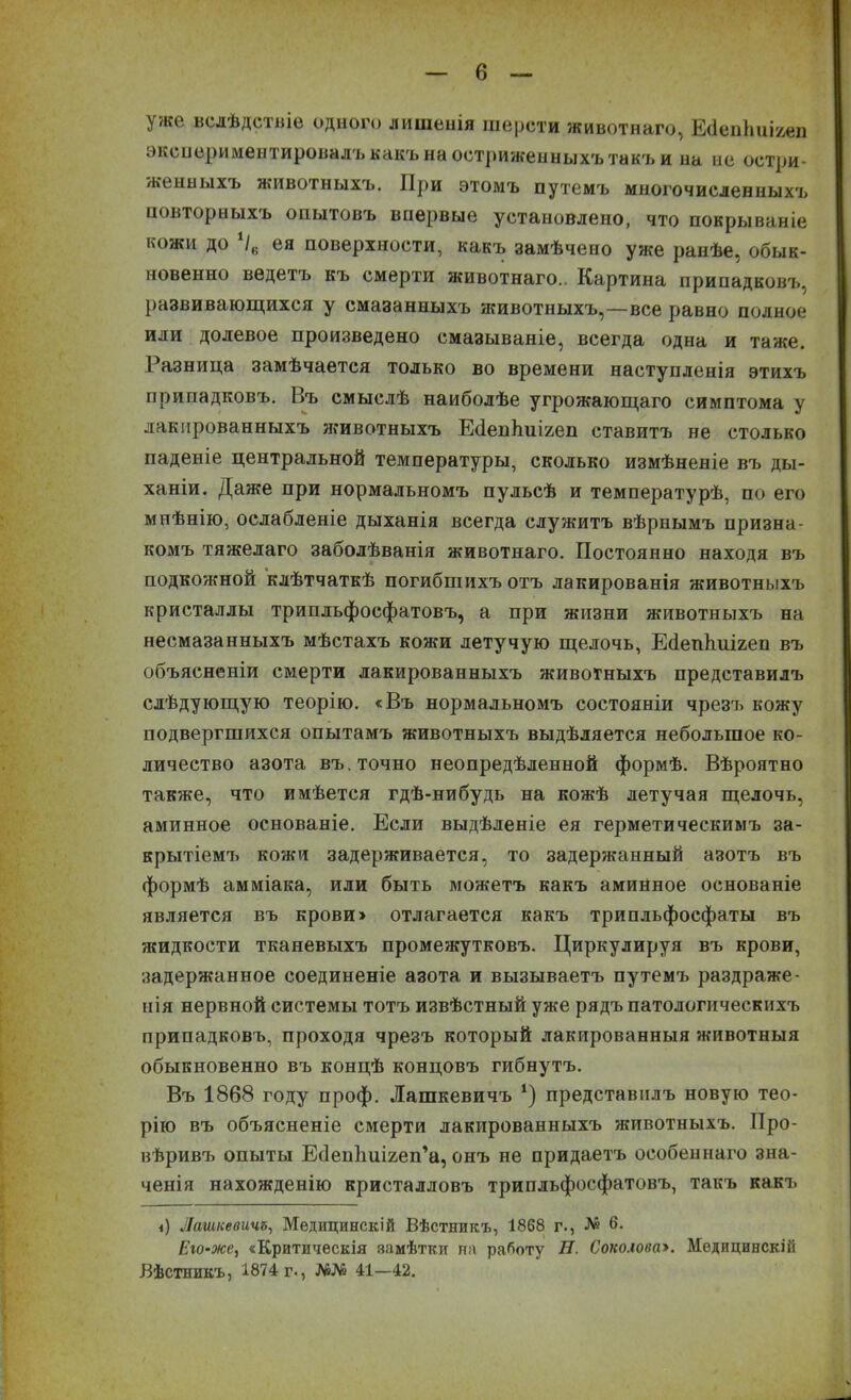I уже вслѣдствіе одного лишенія шерсти животнаго, Есіенішігеп экспериментировалъ какъ на остриженныхъ такъ и на не остри- женныхъ животныхъ. При этомъ путемъ многочисленныхъ повторныхъ опытовъ впервые установлено, что покрываніе кожи до /6 ея поверхности, какъ замѣчено уже ранѣе, обык- новенно ведетъ къ смерти животнаго.. Картина припадковъ, развивающихся у смазанныхъ животныхъ,—все равно полное или долевое произведено смазываніе, всегда одна и таже. Разница замѣчается только во времени наступленія этихъ припадковъ. Въ смыслѣ наиболѣе угрожающаго симптома у лакированныхъ животныхъ ЕбепЬиігеп ставитъ не столько паденіе центральной температуры, сколько измѣненіе въ ды- ханіи. Даже при нормальномъ пульсѣ и температурѣ, по его мнѣнію, ослабленіе дыханія всегда служитъ вѣрнымъ призна- комъ тяжелаго заболѣванія животнаго. Постоянно находя въ подкожной клѣтчаткѣ погибшихъ отъ лакированія животныхъ кристаллы трипльфосфатовъ, а при жизни животныхъ на несмазанныхъ мѣстахъ кожи летучую щелочь, ЕсІепЬиігеп въ объясненіи смерти лакированныхъ животныхъ представилъ слѣдующую теорію. «Въ нормальномъ состояніи чрезъ кожу подвергшихся опытамъ животныхъ выдѣляется небольшое ко- личество азота въ.точно неопредѣленной формѣ. Вѣроятно также, что имѣется гдѣ-нибудь на кожѣ летучая щелочь, аминное основаніе. Если выдѣленіе ея герметическимъ за- крытіемъ кожи задерживается, то задержанный азотъ въ формѣ амміака, или быть можетъ какъ аминное основаніе является въ крови» отлагается какъ трипльфосфаты въ жидкости тканевыхъ промежутковъ. Циркулируя въ крови, задержанное соединеніе азота и вызываетъ путемъ раздраже- нія нервной системы тотъ извѣстный уже рядъ патологическихъ припадковъ, проходя чрезъ который лакированныя животныя обыкновенно въ концѣ концовъ гибнутъ. Въ 1868 году проф. Лашкевичъ *) представилъ новую тео- рію въ объясненіе смерти лакированныхъ животныхъ. Про- вѣривъ опыты Есіепішігеп’а, онъ не придаетъ особеннаго зна- ченія нахожденію кристалловъ трипльфосфатовъ, такъ какъ і) Лашкевичъ, Медицинскій Вѣстникъ, 1868 г., № 6. Его-же, «Критическія замѣтки па работу П. Соколова». Медицинскій Вѣстникъ, 1874 г<, №№ 41—42.