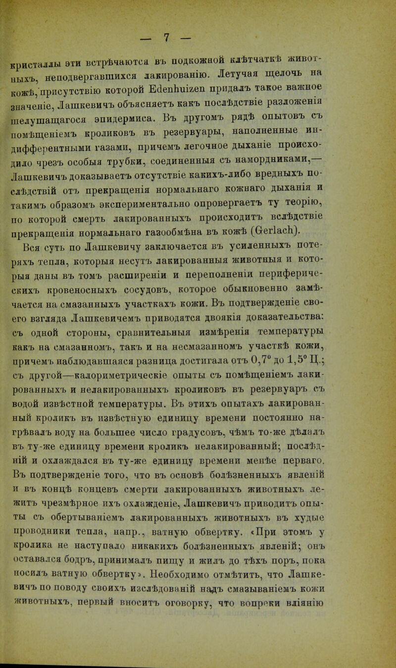 кристаллы эти встрѣчаются въ подкожной клѣтчаткѣ живот- ныхъ, неподвергавшихся лакированію. Летучая щелочь на кожѣ, присутствію которой ЕбепЬиі&еп придалъ такое важное значеніе, Лашкевичъ объясняетъ какъ послѣдствіе разложенія шелушащагося эпидермиса. Въ другомъ рядѣ опытовъ съ помѣщеніемъ кроликовъ въ резервуары, наполненные ин- дифферентными газами, причемъ легочное дыханіе происхо- дило чрезъ особыя трубки, соединенныя съ намордниками, Лашкевичъ доказываетъ отсутствіе какихъ-либо вредныхъ по- слѣдствій отъ прекращенія нормальнаго кожнаго дыханія и такимъ образомъ экспериментально опровергаетъ ту теорію, по которой смерть лакированныхъ происходитъ вслѣдствіе прекращенія нормальнаго газообмѣна въ кожѣ (Ссегіасіі). Вся суть по Лашкевичу заключается въ усиленныхъ поте- ряхъ тепла, которыя несутъ лакированныя животныя и кото- рыя даны въ томъ расширеніи и переполненіи перифериче- скихъ кровеносныхъ сосудовъ, которое обыкновенно замѣ- чается на смазанныхъ участкахъ кожи. Въ подтвержденіе сво- его взгляда Лашкевичемъ приводятся двоякія доказательства: съ одной стороны, сравнительныя измѣренія температуры какъ на смазанномъ, такъ и на несмазанномъ участкѣ кожи, причемъ наблюдавшаяся разница достигала отъ 0,7° до 1,5° Ц.; съ другой—калориметрическіе опыты съ помѣщеніемъ лаки- рованныхъ и нелакированныхъ кроликовъ въ резервуаръ съ водой извѣстной температуры. Въ этихъ опытахъ лакирован- ный кроликъ въ извѣстную единицу времени постоянно на- грѣвалъ воду на большее число градусовъ, чѣмъ то-же дѣлалъ въ ту-же единицу времени кроликъ нелакированный- послѣд- ній и охлаждался въ ту-же единицу времени менѣе перваго. Въ подтвержденіе того, что въ основѣ болѣзненныхъ явленій и въ концѣ концевъ смерти лакированныхъ животныхъ ле- житъ чрезмѣрное ихъ охлажденіе, Лашкевичъ приводитъ опы- ты съ обертываніемъ лакированныхъ животныхъ въ худые проводники тепла, напр., ватную обвертку. «При этомъ у кролика не наступало никакихъ болѣзненныхъ явленій; онъ оставался бодръ, принималъ пищу и жилъ до тѣхъ поръ, пока носилъ ватную обвертку». Необходимо отмѣтить, что Лашке- вичъ по поводу своихъ изслѣдованій надъ смазываніемъ кожи животныхъ, первый вноситъ оговорку, что вопреки вліянію