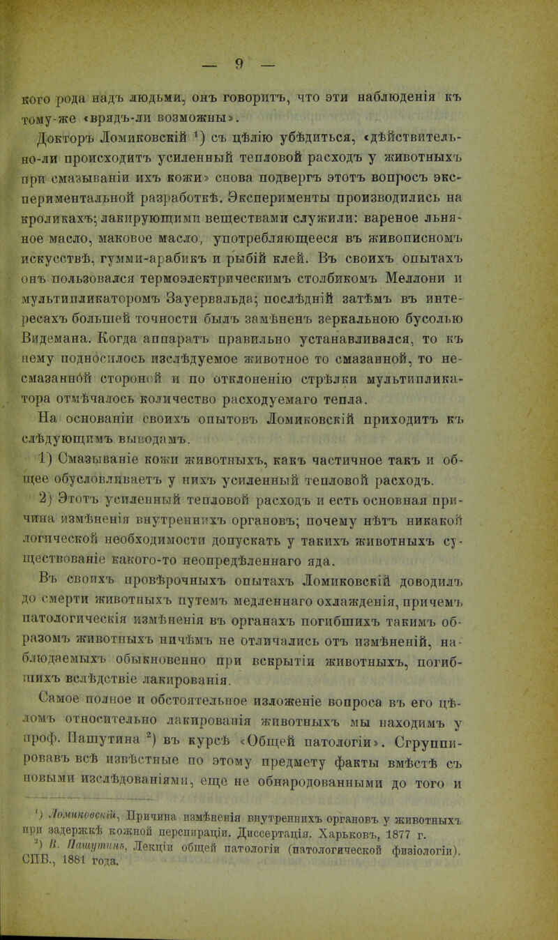 я кого рода надъ людьми, онъ говоритъ, что эти наблюденія къ тому-же «врядъ-ли возможны». Докторъ Ломиковскій *) съ цѣлію убѣдиться, «дѣйствитель- но-ли происходитъ усиленный тепловой расходъ у животныхъ при смазываніи ихъ кожи» снова подвергъ этотъ вопросъ экс- периментальной разработкѣ. Эксперименты производились на кроликахъ* лакирующими веществами служили: вареное льня- ное масло, маковое масло, употребляющееся въ живописномъ искусствѣ, гумми-арабикъ и рыбій клей. Въ своихъ опытахъ онъ пользовался термоэлектрическимъ столбикомъ Меллони и мультипликаторомъ Зауервальда; послѣдній затѣмъ въ инте- ресахъ большей точности былъ замѣненъ зеркальною бусолью Видемана. Когда аппаратъ правильно устанавливался, то къ нему подносилось изслѣдуемое 'животное то смазанной, то не- смазанной стороной и по отклоненію стрѣлки мультиплика- тора отмѣчалось количество расходуемаго тепла. На основаніи своихъ опытовъ Ломиковскій приходитъ къ слѣдующимъ выводамъ. 1) Смазываніе кожи животныхъ, какъ частичное такъ и об- щее обусловливаетъ у нихъ усиленный тепловой расходъ. 2) Этотъ усиленный тепловой расходъ и есть основная при- чина измѣненія внутреннихъ органовъ; почему нѣтъ никакой логической необходимости допускать у такихъ животныхъ су- ществованіе какого-то неопредѣленнаго яда. Въ своихъ провѣрочныхъ опытахъ Ломиковскій доводилъ до смерти животныхъ путемъ медленнаго охлажденія, причемъ патологическія измѣненія въ органахъ погибшихъ такимъ об- разомъ животныхъ ничѣмъ не отличались отъ измѣненій, на- блюдаемыхъ обыкновенно при вскрытіи животныхъ, погиб- шихъ вслѣдствіе лакированія. Самое полное и обстоятельное изложеніе вопроса въ его цѣ- ломъ относительно лакированія животныхъ мы находимъ у проф. Пашутина 2) въ курсѣ «Общей патологіи». Сгруппи- ровавъ всѣ извѣстные по этому предмету факты вмѣстѣ съ новыми изслѣдованіями, еще не обнародованными до того и ') Ломиковскій, Придана измѣненія внутреннихъ органовъ у животныхъ при задержкѣ кожной персппраціи. Диссертація. Харьковъ, 1877 г. ) //. Пашутинъ, Лекціи общей патологіи (патологической физіологіи). СПБ., 1881 года.