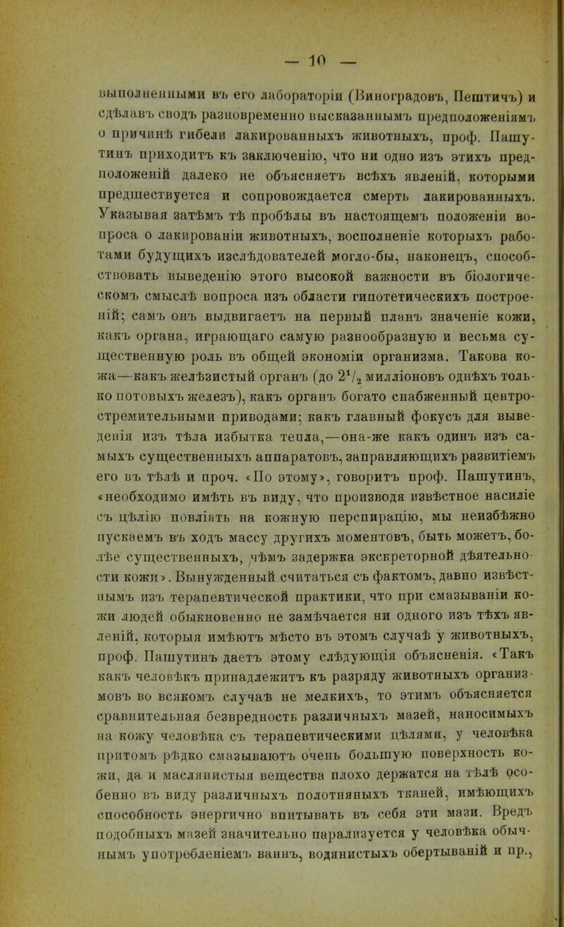 выполненными въ его лабораторіи (Виноградовъ, Пештичъ) и сдѣлавъ сводъ разновременно высказаннымъ предположеніямъ о причинѣ гибели лакированныхъ животныхъ, проф. Пашу- тинъ приходитъ къ заключенію, что ни одно изъ этихъ пред- положеній далеко не объясняетъ всѣхъ явленій, которыми предшествуется и сопровождается смерть лакированныхъ. Указывая затѣмъ тѣ пробѣлы въ настоящемъ положеніи во- проса о лакированіи животныхъ, восполненіе которыхъ рабо- тами будущихъ изслѣдователей могло-бы, наконецъ, способ- ствовать выведенію этого высокой важности въ біологиче- скомъ смыслѣ вопроса изъ области гипотетическихъ построе- ній; самъ онъ выдвигаетъ на первый планъ значеніе кожи, какъ органа, играющаго самую разнообразную и весьма су- щественную роль въ общей экономіи организма. Такова ко- жа—какъ желѣзистый органъ (до 2Ѵ2 милліоновъ однѣхъ толь- ко потовыхъ железъ), какъ органъ богато снабженный центро- стремительными приводами; какъ главный фокусъ для выве- денія изъ тѣла избытка тепла,—она-же какъ одинъ изъ са- мыхъ существенныхъ аппаратовъ, заправляющихъ развитіемъ его въ тѣлѣ и проч. «По этому», говоритъ проф. Пашутинъ, «необходимо имѣть въ виду, что производя извѣстное насиліе съ цѣлію повліять на кожную перспирацію, мы неизбѣжно пускаемъ въ ходъ массу другихъ моментовъ, быть можетъ, бо- лѣе существенныхъ, чѣмъ задержка экскреторной дѣятельно- сти кожи». Вынужденный считаться съ фактомъ, давно извѣст- нымъ изъ терапевтической практики, что при смазываніи ко- леи людей обыкновенно не замѣчается ни одного изъ тѣхъ яв- леній, которыя имѣютъ мѣсто въ этомъ случаѣ у животныхъ, проф. Пашутинъ даетъ этому слѣдующія объясненія. «Такъ какъ человѣкъ принадлежитъ къ разряду животныхъ организ- мовъ во всякомъ случаѣ не мелкихъ, то этимъ объясняется сравнительная безвредность различныхъ мазей, наносимыхъ на кожу человѣка съ терапевтическими цѣлями, у человѣка притомъ рѣдко смазываютъ очень большую поверхность ко- жи, да и маслянистыя вещества плохо держатся на тѣлѣ осо- бенно въ виду различныхъ полотняпыхъ тканей, имѣющихъ способность энергично впитывать въ себя эти мази. Вредъ подобныхъ мазей значительно парализуется у человѣка обыч- нымъ употребленіемъ ваннъ, водянистыхъ обертываній и пр.,