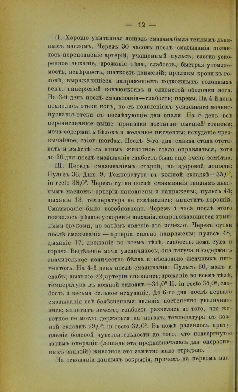 N. Хорошо упитанная лошадь смазана была теплымъ льня- нымъ масломъ. Черезъ 30 часовъ послѣ смазыванія появи- лось переполненіе артерій, учащенный пульсъ, слегка уско- ренное дыханіе, дрожаніе тѣла, слабость, быстрая утомляе- мость, невѣрность, шаткость движеній; приливы крови къ го- ловѣ, выражающіеся напряженіемъ подкожныхъ головныхъ венъ, гиперэміей конъюнктивъ и слизистой оболочки носа. На 3-й день послѣ смазыванія—слабость; парезы. На 4-й день появились отеки ногъ, но съ появленіемъ усиленнаго мочеис- пусканія отеки въ послѣдующіе дни опали. На 8 день всѣ перечисленные выше припадки достигли высшей степени; моча содержитъ бѣлокъ и желчные пигменты; исхуданіе чрез- вычайное, саіог тогбах. Послѣ 8-го дня смазка стала отста- вать и вмѣстѣ съ этимъ животное стало оправляться, хотя до 20 дня послѣ смазыванія слабость была еще очень замѣтна. НІ. Передъ смазываніемъ старой, но здоровой лошади: Пульсъ 36. Дых. 9. Температура въ кожной складкѣ—35,0°, іп гесіо 38,0°. Черезъ сутки послѣ смазыванія теплымъ льня- нымъ масломъ: артеріи наполнены и напряжены; пульсъ 44; дыханіе 13, температура не измѣнилась; аппетитъ хорошій. Смазываніе было возобновлено. Черезъ 4 часа послѣ этого появилось рѣзкое ускореніе дыханія, сопровождавшееся хрип- лыми звуками, но затѣмъ явленіе это исчезло. Черезъ сутки послѣ смазыванія — артеріи сильно напряжены; пульсъ 48, дыханіе 17, дрожаніе во всемъ тѣлѣ, слабость, кожа суха и горяча. Выдѣленіе мочи увеличилось; она тягуча и содержитъ значительное количество бѣлка и нѣсколько желчныхъ пиг- ментовъ. На 4-й день послѣ смазыванія: Пульсъ 60, малъ и слабъ; дыханіе 22; артеріи спавшись; дрожаніе во всемъ тѣлѣ, температура въ кожной складкѣ—31,0° Ц. іп гесіо 34,0°, сла- бость и весьма сильное исхуданіе. До 6-го дня послѣ перваго смазыванія всѣ болѣзненныя явленія постепенно увеличив; - лисъ; аппетитъ исчезъ; слабость развилась до того, что жи- вотное не могло держаться на ногахъ; температура въ кож- ной складкѣ 29,0°; ін гесіо 32,0°. Въ кожѣ развилось приту- пленіе болевой чувствительности до того, что подвергнутое затѣмъ операціи (лошадь эта предназначалась для оператив- ныхъ занятій) животное это замѣтно мало страдало. На основаніи данныхъ вскрытія, причемъ на первомъ нла-