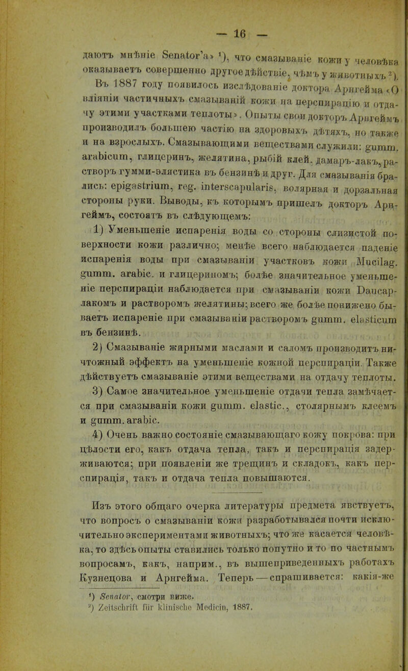 даютъ мнѣніе Зепаіог а» *), что смазываніе кожи у человѣка оказываетъ совершенно другое дѣйствіе^ чѣмъ у животныхъ2) Въ 1887 году появилось изслѣдованіе доктора Арнгейма<0 вліяніи частичныхъ смазываній кожи на перспирацію и отда- чу этими участками теплоты». Опыты свои докторъ Арнгеймъ производилъ большею частію на здоровыхъ дѣтяхъ, но также и на взрослыхъ. Смазывающими веществами служили: &шшп. агаЫсшп, глицеринъ, желятина, рыбій клей, дамаръ-лакъ, ра- створъ гумми-элястика въ бензинѣ и друг. Для смазыванія бра- лись. ерщабігіит, іе^. іпіегбсариіагіб, волярная и дорзальная стороны руки. Выводы, къ которымъ пришелъ докторъ Арн- геймъ, состоятъ въ слѣдующемъ: 1) Уменьшеніе испаренія воды со стороны слизистой по- верхности кожи различно; менѣе всего наблюдается паденіе испаренія воды при смазываніи участковъ кожн МисіЬщ. §’шшп. агаЬіс. и глицериномъ; болѣе значительное уменьше- ніе перспираціи наблюдается при смазываніи кожи Баисар- лакомъ и растворомъ желатины; всего же болѣе понижено бы- ваетъ испареніе при смазываніи растворомъ §шши. еІаБіісиш въ бензинѣ. 2) Смазываніе жирными маслами и саломъ производитъ ни- чтожный эффектъ на уменьшеніе кожной перспираціи. Также дѣйствуетъ смазываніе этими веществами на отдачу теплоты. 3) Самое значительное уменьшеніе отдачи тенла замѣчает- ся при смазываніи кожи §итш. еіабііс., столярнымъ клеемъ и §шпш. агаЬіс. 4) Очень важно состояніе смазывающаго кожу покрова: при цѣлости его, какъ отдача тепла, такъ и перспирація задер- живаются; при появленіи же трещинъ и складокъ, какъ пер- спирація, такъ и отдача тепла повышаются. Изъ этого общаго очерка литературы предмета явствуетъ, что вопросъ о смазываніи кожи разработывался почти исклю- чительно экспериментами животныхъ; что же касается человѣ- ка, то здѣсь опыты ставились только попутно и то по частнымъ вопросамъ, какъ, наприм., въ вышеприведенныхъ работахъ Кузнецова и Арнгейма. Теперь — спрашивается: какія-же ') Зспаіог, смотри ниже. я) ХеіізсЬгіЙ, Гиг кИпінсЬе Месііст, 1887.