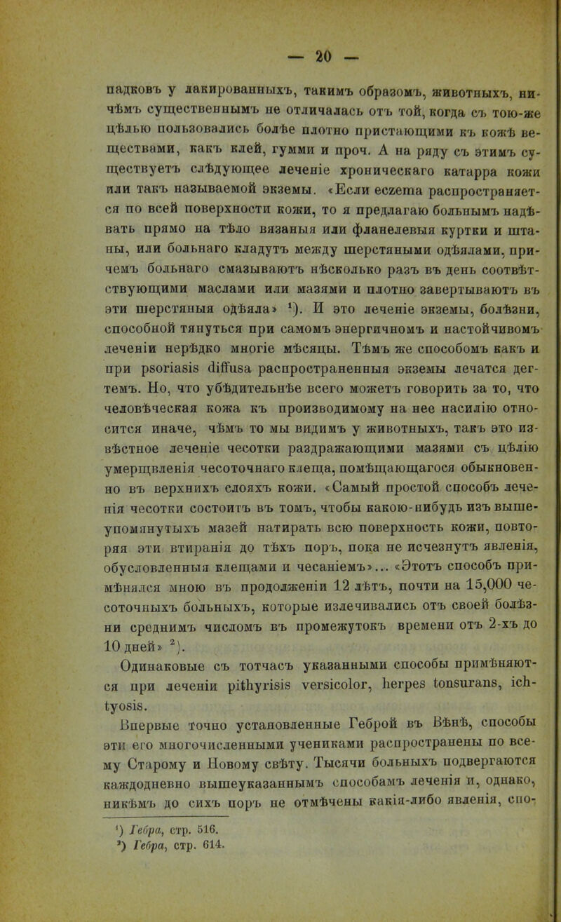 падковъ у лакированныхъ, такимъ образомъ, животныхъ, ни- чѣмъ существеннымъ не отличалась отъ той, когда съ тою-же цѣлью пользовались болѣе плотно пристающими къ кожѣ ве- ществами, какъ клей, гумми и проч. А на ряду съ этимъ су- ществуетъ слѣдующее леченіе хроническаго катарра кожи или такъ называемой экземы. «Если есгеша распространяет- ся по всей поверхности кожи, то я предлагаю больнымъ надѣ- вать прямо на тѣло вязаныя или фланелевыя куртки и шта- ны, или болыіаго кладутъ между шерстяными одѣялами, при- чемъ больнаго смазываютъ нѣсколько разъ въ день соотвѣт- ствующими маслами или мазями и плотно завертываютъ въ эти шерстяныя одѣяла» *). И это леченіе экземы, болѣзни, способной тянуться при самомъ энергичномъ и настойчивомъ деченіи нерѣдко многіе мѣсяцы. Тѣмъ же способомъ какъ и при рбогіа8І8 (Іійиза распространенныя экземы лечатся дег- темъ. Но, что убѣдительнѣе всего можетъ говорить за то, что человѣческая кожа къ производимому на нее насилію отно- сится иначе, чѣмъ то мы видимъ у животныхъ, такъ это из- вѣстное леченіе чесотки раздражающими мазями съ цѣлію умерщвленія чесоточнаго клеща, помѣщающагося обыкновен- но въ верхнихъ слояхъ кожи. «Самый простой способъ лече- нія чесотки состоитъ въ томъ, чтобы какою-нибудь изъ выше- упомянутыхъ мазей натирать всю поверхность кожи, повто- ряя эти втиранія до тѣхъ поръ, пока не исчезнутъ явленія, обусловленныя клещами и чесаніемъ»... «Этотъ способъ при- мѣнялся мною въ продолженіи 12 лѣтъ, почти на 15,000 че- соточныхъ больныхъ, которые излечивались отъ своей болѣз- ни среднимъ числомъ въ промежутокъ времени отъ 2-хъ до 10 дней» 2). Одинаковые съ тотчасъ указанными способы примѣняют- ся при леченіи рВЬугізіз ѵегзісоіог, Ііегрез іопзигапз, ісЬ- Іу08І8. Впервые точно установленные Геброй въ Вѣнѣ, способы эти его многочисленными учениками распространены по все- му Старому и Новому свѣту. Тысячи больныхъ подвергаются каждодневно вышеуказаннымъ способамъ леченія и, однако, никѣмъ до сихъ поръ не отмѣчены какія-либо явленія, спо- ’) Гебра, стр. 516. а) Гебра, стр. 614. *