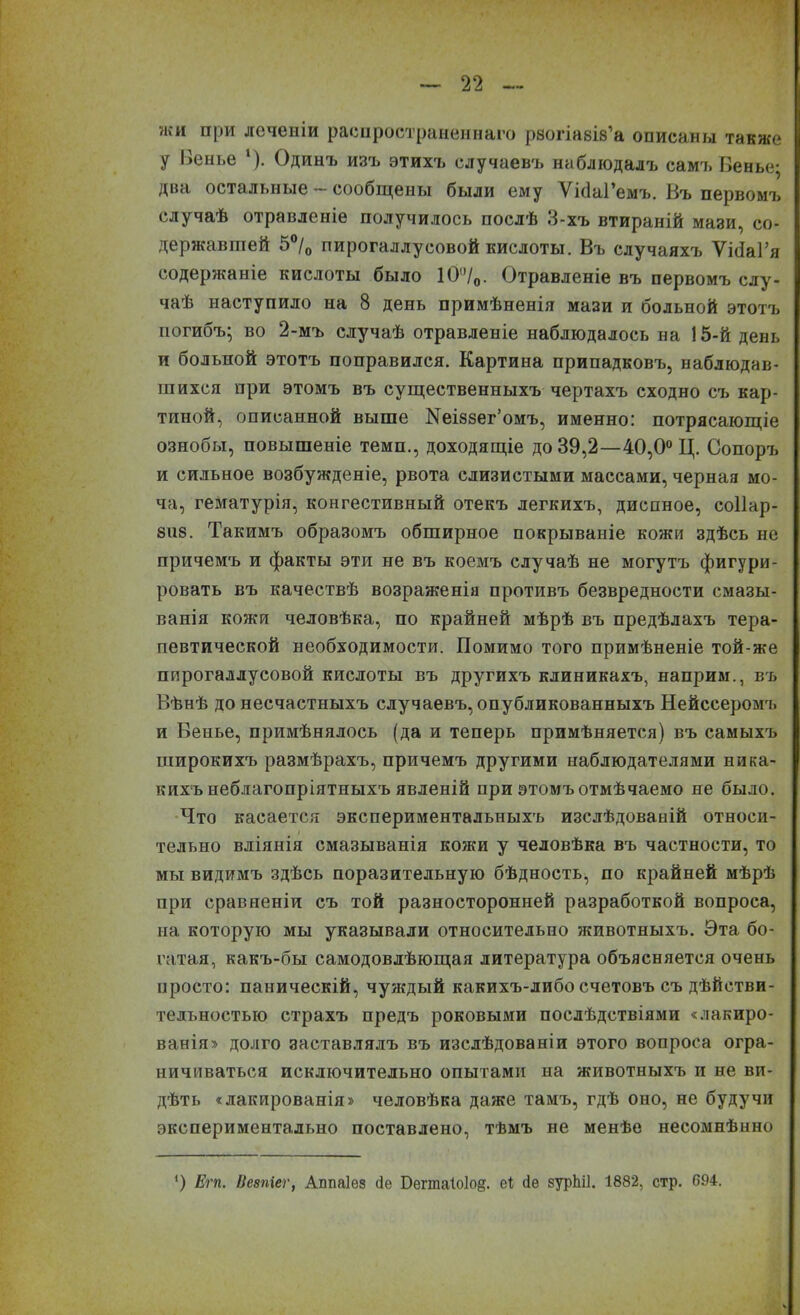 жи при леченіи распространеннаго рзогіазіз’а описаны также У Пенье ‘). Одинъ изъ этихъ случаевъ наблюдалъ самъ Пенье; два остальные сообщены были ему Ѵісіаі’емъ. Въ первомъ случаѣ отравленіе получилось послѣ 3-хъ втираній мази, со- державшей 5°/0 пирогаллусовой кислоты. Въ случаяхъ ѴібаГя содержаніе кислоты было 10°/0- Отравленіе въ первомъ слу- чаѣ наступило на 8 день примѣненія мази и больной этотъ погибъ; во 2-мъ случаѣ отравленіе наблюдалось на 15-й день и больной этотъ поправился. Картина припадковъ, наблюдав- шихся при этомъ въ существенныхъ чертахъ сходно съ кар- тиной, описанной выше Кеіззег’омъ, именно: потрясающіе ознобы, повышеніе темп., доходящіе до 39,2—40,0° Ц. Сопоръ и сильное возбужденіе, рвота слизистыми массами, черная мо- ча, гематурія, конгестивный отекъ легкихъ, диспное, соііар- 8118. Такимъ образомъ обширное покрываніе кожи здѣсь не причемъ и факты эти не въ коемъ случаѣ не могутъ фигури- ровать въ качествѣ возраженія противъ безвредности смазы- ванія кожи человѣка, по крайней мѣрѣ въ предѣлахъ тера- певтической необходимости. Помимо того примѣненіе той-же пирогаллусовой кислоты въ другихъ клиникахъ, наприм., въ Вѣнѣ до несчастныхъ случаевъ, опубликованныхъ Нейссеромъ и Венье, примѣнялось (да и теперь примѣняется) въ самыхъ широкихъ размѣрахъ, причемъ другими наблюдателями ника- кихъ неблагопріятныхъ явленій при этомъ отмѣчаемо не было. Что касается экспериментальныхъ изслѣдованій относи- тельно вліянія смазыванія кожи у человѣка въ частности, то мы видимъ здѣсь поразительную бѣдность, по крайней мѣрѣ при сравненіи съ той разносторонней разработкой вопроса, на которую мы указывали относительно животныхъ. Эта бо- гатая, какъ-бы самодовлѣющая литература объясняется очень просто: паническій, чуждый какихъ-либо счетовъ съ дѣйстви- тельностью страхъ предъ роковыми послѣдствіями «лакиро- ванія» долго заставлялъ въ изслѣдованіи этого вопроса огра- ничиваться исключительно опытами на животныхъ и не ви- дѣть «лакированія» человѣка даже тамъ, гдѣ оно, не будучи экспериментально поставлено, тѣмъ не менѣе несомнѣнно ') Егп. Ііезпіег, Аппаіез сіе Бета1о1о§. еѣ сіе зурЫІ. 1882, стр. 694.
