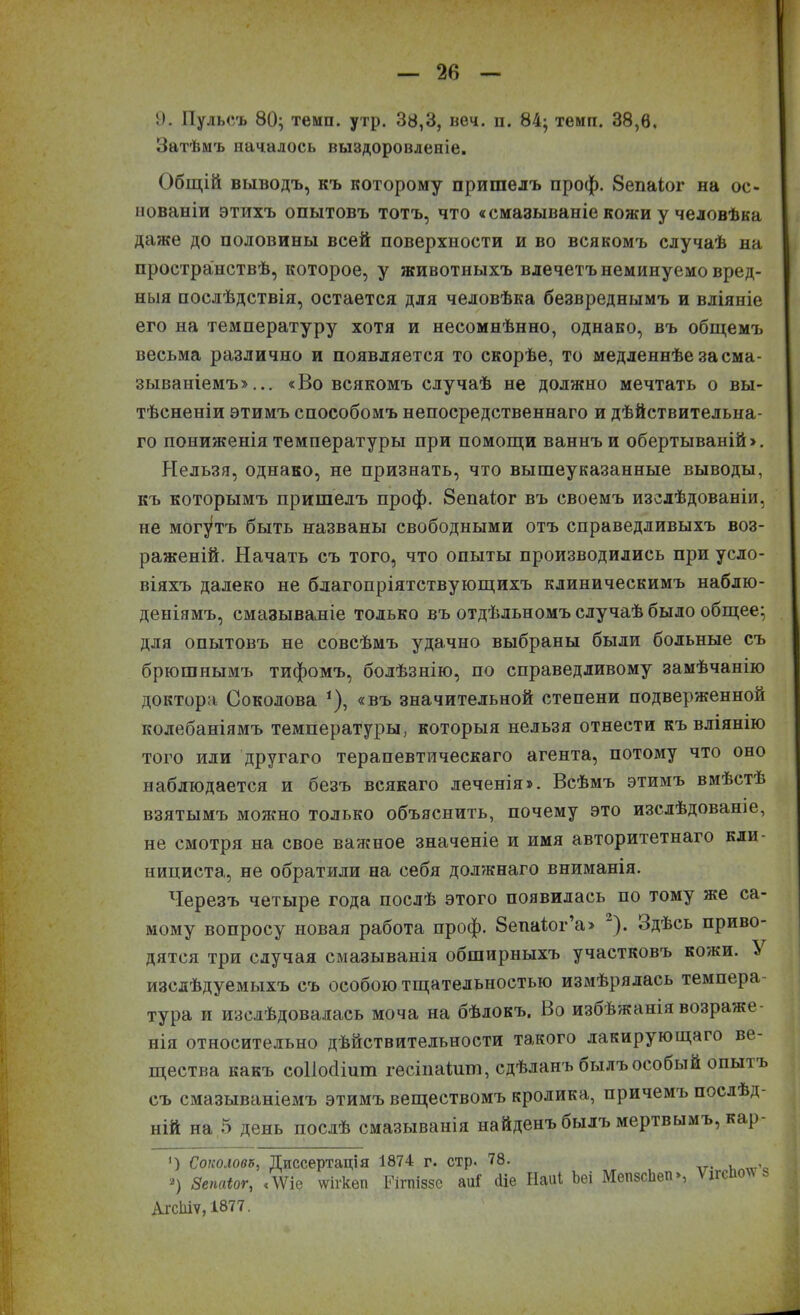 Затѣмъ началось выздоровленіе. Общій выводъ, къ которому пришелъ проф. 8епаіог на ос- нованіи этихъ опытовъ тотъ, что «смазываніе кожи у человѣка даже до половины всей поверхности и во всякомъ случаѣ на пространствѣ, которое, у животныхъ влечетъ неминуемо вред- ныя послѣдствія, остается для человѣка безвреднымъ и вліяніе его на температуру хотя и несомнѣнно, однако, въ общемъ весьма различно и появляется то скорѣе, то медленнѣе за сма- зываніемъ»... «Во всякомъ случаѣ не должно мечтать о вы- тѣсненіи этимъ способомъ непосредственнаго и дѣйствительна- го пониженія температуры при помощи ваннъ и обертываній». Нельзя, однако, не признать, что вышеуказанные выводы, къ которымъ пришелъ проф. 8епаіог въ своемъ изслѣдованіи, не могутъ быть названы свободными отъ справедливыхъ воз- раженій. Начать съ того, что опыты производились при усло- віяхъ далеко не благопріятствующихъ клиническимъ наблю- деніямъ, смазываніе только въ отдѣльномъ случаѣ было общее; для опытовъ не совсѣмъ удачно выбраны были больные съ брюшнымъ тифомъ, болѣзнію, по справедливому замѣчанію доктора Соколова 1), «въ значительной степени подверженной колебаніямъ температуры, которыя нельзя отнести къ вліянію того или другаго терапевтическаго агента, потому что оно наблюдается и безъ всякаго леченія». Всѣмъ этимъ вмѣстѣ взятымъ можно только объяснить, почему это изслѣдованіе, не смотря на свое важное значеніе и имя авторитетнаго кли- нициста, не обратили на себя должнаго вниманія. Черезъ четыре года послѣ этого появилась по тому же са- мому вопросу новая работа проф. 8епа1ог’а» ). Здѣсь приво- дятся три случая смазыванія обширныхъ участковъ кожи. ^ изслѣдуемыхъ съ особою тщательностью измѣрялась темпера- тура и изслѣдовалась моча на бѣлокъ. Во изоѣжаніявозраже- нія относительно дѣйствительности такого лакирующаго ве- щества какъ соііосііиш гесіпаіиш, сдѣланъ былъ особый опыт ь съ смазываніемъ этимъ веществомъ кролика, причемъ послѣд- ній на 5 день послѣ смазыванія найденъ былъ мертвымъ, кар ') Соколова, Диссертація 1874 г. стр. 78. г) Зепаіог, «\Ѵіе ѵѵігкеп Еігпіззе аиГ еііе Наиі Ьеі МеязсЬеп», т АгсЫѵ, 1877. ’з