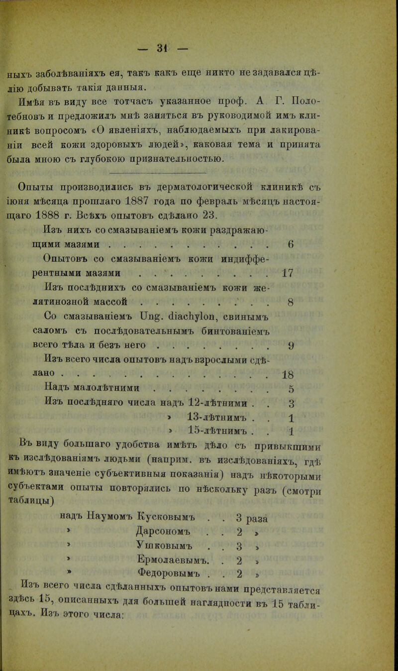 ныхъ заболѣваніяхъ ея, такъ какъ еще никто не задавался цѣ- лію добывать такія данныя. Имѣя въ виду все тотчасъ указанное проф. А Г. Поло- тебновъ и предложилъ мнѣ заняться въ руководимой имъ кли- никѣ вопросомъ «О явленіяхъ, наблюдаемыхъ при лакирова- ніи всей кожи здоровыхъ людей», каковая тема и принята была мною съ глубокою признательностью. Опыты производились въ дерматологической клиникѣ съ іюня мѣсяца прошлаго 1887 года по февраль мѣсяцъ настоя- щаго 1888 г. Всѣхъ опытовъ сдѣлано 23. Изъ нихъ со смазываніемъ кожи раздражаю- щими мазями 6 Опытовъ со смазываніемъ кожи индиффе- рентными мазями . 17 Изъ послѣднихъ со смазываніемъ кожи же- латинозной массой . 8 Со смазываніемъ ІВщ. біасЬуІоп, свинымъ саломъ съ послѣдовательнымъ бинтованіемъ всего тѣла и безъ него 9 Изъ всего числа опытовъ надъ взрослыми сдѣ- лано 18 Надъ малолѣтними 5 Изъ послѣдняго числа надъ 12-лѣтними . . 3 > 13-лѣтнимъ . . 1 » 15-лѣтнимъ . . 1 Въ виду большаго удобства имѣть дѣло съ привыкщими къ изслѣдованіямъ людьми (наприм. въ изслѣдованіяхъ, гдѣ имѣютъ значеніе субъективныя показанія) надъ нѣкоторыми субъектами опыты повторялись по нѣскольку разъ (смотри таблицы) надъ Наумомъ Кусковымъ . . 3 раза » Дарсономъ . . 2 » * Ушковымъ . . 3 » * Ермолаевымъ. . 2 » * Федоровымъ . . 2 » Изъ всего числа сдѣланныхъ опытовъ нами представляется здѣсь 15, описанныхъ для большей наглядности въ 15 табли- цахъ. Изъ этого числа: