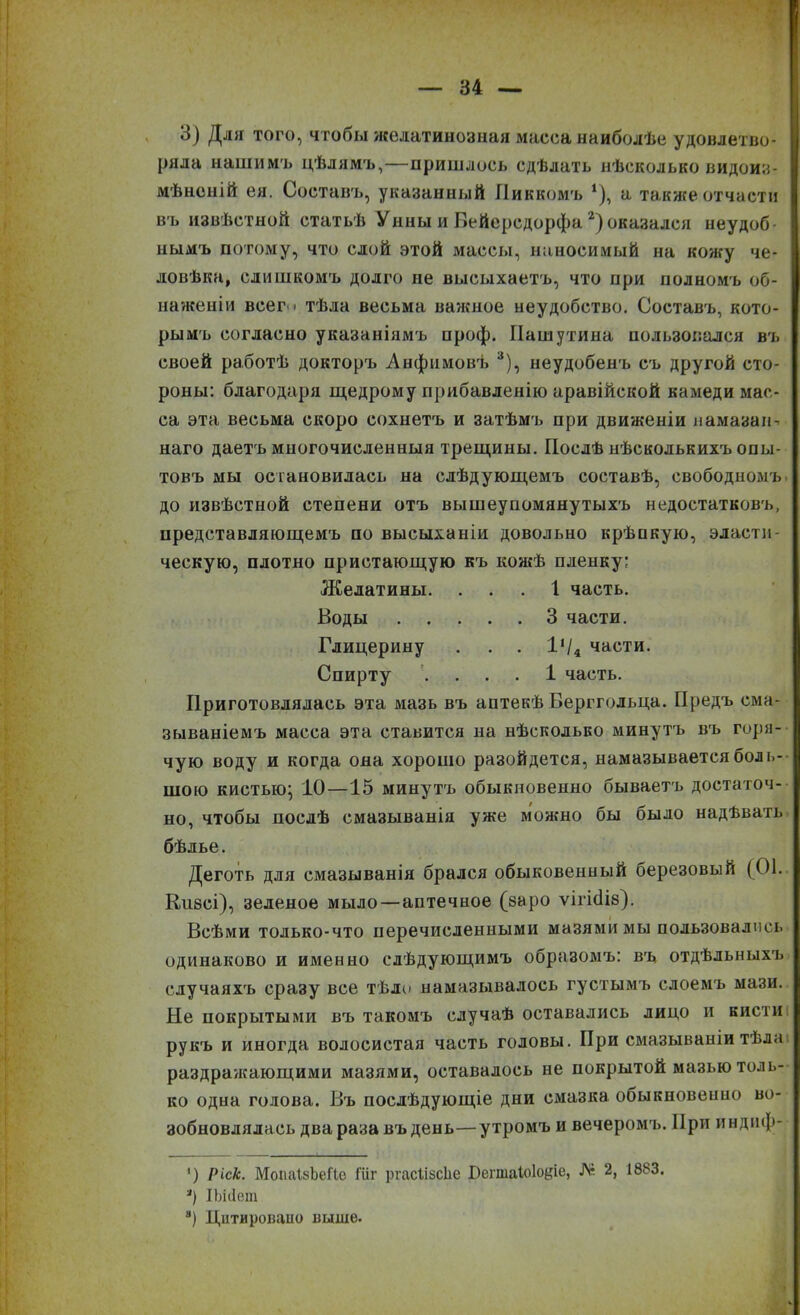 3) Для того, чтобы желатинозная масса наиболѣе удовлетво- ряла нашимъ цѣлямъ,—пришлось сдѣлать нѣсколько видоиз- мѣненій ея. Составъ, указанный Пиккомъ *), а также отчасти въ извѣстной статьѣ Унны и БеЙерсдорфа2) оказался неудоб нымъ потому, что слой этой массы, наносимый на кожу че- ловѣка, слишкомъ долго не высыхаетъ, что при полномъ об- наженіи всег і тѣла весьма важное неудобство. Составъ, кото- рымъ согласно указаніямъ проф. Пашутина пользовался въ своей работѣ докторъ Анфнмовъ 3), неудобенъ съ другой сто- роны: благодаря щедрому прибавленію аравійской камеди мас- са эта весьма скоро сохнетъ и затѣмъ при движеніи намазан-, наго даетъ многочисленныя трещины. Послѣ нѣсколькихъ опы- товъ мы остановилась на слѣдующемъ составѣ, свободномъ до извѣстной степени отъ вышеупомянутыхъ недостатковъ, представляющемъ по высыханіи довольно крѣпкую, эласти- ческую, плотно пристающую къ кожѣ пленку: Желатины. ... 1 часть. Воды 3 части. Глицерину . . . 1‘/4 части. Спирту .... 1 часть. Приготовлялась эта мазь въ аптекѣ Берггольца. Предъ сма- зываніемъ масса эта ставится на нѣсколько минутъ въ горя- чую воду и когда она хорошо разойдется, намазывается боль- шою кистью; 10—15 минутъ обыкновенно бываетъ достаточ- но, чтобы послѣ смазыванія уже можно бы было надѣвать бѣлье. Деготь для смазыванія брался обыковенный березовый (01. Кизсі), зеленое мыло—аптечное (заро ѵігнііз). Всѣми только-что перечисленными мазями мы пользовались одинаково и именно слѣдующимъ образомъ: въ отдѣльныхъ случаяхъ сразу все тѣло намазывалось густымъ слоемъ мази. Не покрытыми въ такомъ случаѣ оставались лицо и кисти рукъ и иногда волосистая часть головы. При смазываніи тѣла раздражающими мазями, оставалось не покрытой мазью толь- ко одна голова. Въ послѣдующіе дни смазка обыкновенно во- зобновлялась два раза въ день—утромъ и вечеромъ. При индиф- *) Ріск. МонаІзЬеГІе Шг ргасіізсѣе Бегшаіоіодіе, № 2, 1883. *) ІЪііІет 8) Цитировано выше.