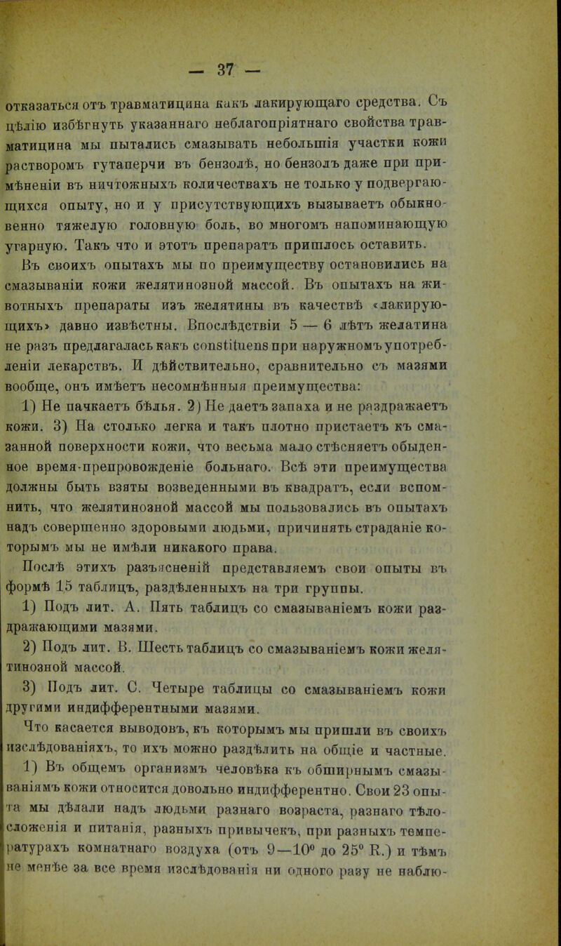 отказаться отъ травматицина какъ лакирующаго средства. Съ цѣлію избѣгнуть указаннаго неблагопріятнаго свойства трав- матицина мы пытались смазывать небольшія участки кожи растворомъ гутаперчи въ бензолѣ, но бензолъ даже при при- мѣненіи въ ничтожныхъ количествахъ не только у подвергаю- щихся опыту, но и у присутствующихъ вызываетъ обыкно- венно тяжелую головную боль, во многомъ напоминающую угарную. Такъ что и этотъ препаратъ пришлось оставить. Въ своихъ опытахъ мы по преимуществу остановились на смазываніи кожи желятинозной массой. Въ опытахъ на жи- вотныхъ препараты изъ желятины въ качествѣ «лакирую- щихъ» давно извѣстны. Впослѣдствіи 5 — 6 лѣтъ желатина не разъ предлагалась какъ сопзШиепз при наружномъ употреб- леніи лекарствъ. И дѣйствительно, сравнительно съ мазями вообще, онъ имѣетъ несомнѣнныя преимущества: 1) Не пачкаетъ бѣлья. 2) Не даетъ запаха и не раздражаетъ кожи. 3) На столько легка и такъ плотно пристаетъ къ сма- занной поверхности кожи, что весьма мало стѣсняетъ обыден- ное время препровожденіе больнаго. Всѣ эти преимущества должны быть взяты возведенными въ квадратъ, если вспом- нить, что желятинозной массой мы пользовались въ опытахъ надъ совершенно здоровыми людьми, причинять страданіе ко- торымъ мы не имѣли никакого права. Послѣ этихъ разъясненій представляемъ свои опыты въ формѣ 15 таблицъ, раздѣленныхъ на три группы. 1) Подъ лит. А. Пять таблицъ со смазываніемъ кожи раз- дражающими мазями. 2) Подъ лит. В. Шесть таблицъ со смазываніемъ кожи желя- тинозной массой. 3) Подъ лит. С. Четыре таблицы со смазываніемъ кожи другими индифферентными мазями. Что касается выводовъ, къ которымъ мы пришли въ своихъ изслѣдованіяхъ, то ихъ можно раздѣлить на общіе и частные. 1) Въ общемъ организмъ человѣка къ обширнымъ смазы- ваніямъ кожи относится довольно индифферентно. Свои 23 опы- та мы дѣлали надъ людьми разнаго возраста, разнаго тѣло- сложенія и питанія, разныхъ привычекъ, при разныхъ темпе- ратурахъ комнатнаго воздуха (отъ 9—10° до 25° К.) и тѣмъ іне менѣе за все время изслѣдованія ни одного разу не наблю- ■ „