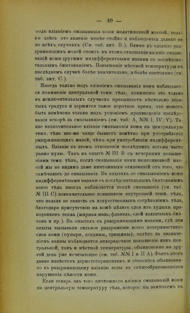 йодъ вліяніемъ смазыванія кожи желатинозной массой, толь- ко здѣсь это явленіе менѣе стойко и наблюдается далеко не во всѣхъ случаяхъ (См. таб. лит. В.). Ближе къ вліянію раз- дражающихъ мазей стоитъ въ этомъ отношеніи вліяніе смазы- ваній кожи другими индифферентными мазями съ послѣдова- тельнымъ бинтованіемъ. Повышеніе мѣстной температуры въ послѣднемъ случаѣ болѣе значительно, и болѣе постоянно (см. таб. лит. С.). Иногда только подъ вліяніемъ смазыванія кожи наблюдает- ся пониженіе центральной темп, тѣла; пониженіе это только въ исключительныхъ случаяхъ превышаетъ нѣсколько деся- тыхъ градуса и держится такое короткое время, что можетъ быть замѣчено только подъ условіемъ произведенія изслѣдо- ванія вскорѣ за смазываніемъ (см. таб. А, №№ I, IV, У). Та- кое незначительное вліяніе смазыванія кожи на центральную темп, тѣла все-же чаще бываетъ замѣтно при употребленіи раздражающихъ мазей, чѣмъ при употребленіи индифферент- ныхъ. Вліяніе въ этомъ отношеніи послѣднихъ весьма часто равно нулю. Такъ въ опытѣ № III В съ вечерними повыше- ніями темп, тѣла, послѣ смазыванія кожи желятинозной мас- сой мы не видимъ даже ничтожныхъ отклоненій отъ того, что замѣчалось до смазыванія. Въ опытахъ со смазываніемъ кожи индифферентными мазями съ послѣдовательнымъ бинтованіемъ всего тѣла иногда наблюдается послѣ смазыванія (см. таб. № III С) незначительное повышеніе внутренней темп, тѣла, что нельзя не связать съ искусственнымъ согрѣваніемъ тѣла, благодаря присутствію на кожѣ цѣлаго слоя изъ худыхъ про- водниковъ тепла (жирная мазь, фланель, слой холщевыхъ бин- товъ и пр ). Въ опытахъ съ раздражающими мазями, гдѣ эти опыты вызывали сильное раздраженіе всего поверхностнаго слоя кожи (пузыри, ссадины, трещины), вслѣдъ за назначе- ніемъ ванны наблюдается лихорадочное повышеніе какъ цен- тральной, такъ и мѣстной температуры, обыкновенно на дру- гой день уже исчезающее (см. таб. №№ I и II А). Фактъ этотъ давно извѣстенъ дерматотерапевтамъ и относится обыкновен- но къ раздражающему вліянію воды на свѣжеобразовавшіяся нарушенія цѣлости кожи. Если теперь изъ того ничтожнаго вліянія смазываній кожи на центральную температуру тѣла, которое мы замѣчаемъ въ