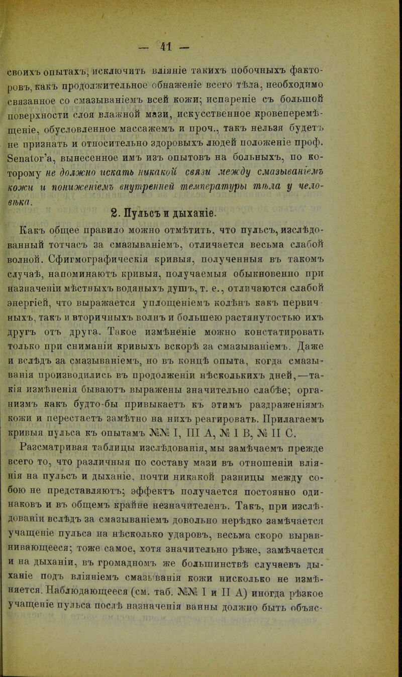 своихъ опытахъ, исключить вліяніе такихъ побочныхъ факто- ровъ, какъ продолжительное обнаженіе всего тѣла, необходимо связанное со смазываніемъ всей кожи; испареніе съ большой поверхности слоя влажной мази, искусственное кровеперемѣ- щеніе, обусловленное массажемъ и проч., такъ нельзя будетъ не признать и относительно здоровыхъ людей положеніе проф. бепаіог’а, вынесенное имъ изъ опытовъ на больныхъ, по ко- торому не должно искать никакой связи между смазываніемъ кожи и пониженіемъ внутренней температуры тѣла у чело- вѣка. 2. Пульсъ и дыханіе. Какъ общее правило можно отмѣтить, что пульсъ, изслѣдо- ванный тотчасъ за смазываніемъ, отличается весьма слабой волной. Сфигмографаческія кривыя, полученныя въ такомъ случаѣ, напоминаютъ кривыя, получаемыя обыкновенно при назначеніи мѣстныхъ водяныхъ душъ, т. е., отличаются слабой энергіей, что выражается уплощеніемъ колѣнъ какъ первич ныхъ, такъ и вторичныхъ волнъ и большею растянутостью ихъ другъ отъ друга. Такое измѣненіе можно констатировать только при сниманіи кривыхъ вскорѣ за смазываніемъ. Даже и вслѣдъ за смазываніемъ, но въ концѣ опыта, когда смазы- ванія производились въ продолженіи нѣсколькихъ дней,'—та- кія измѣненія бываютъ выражены значительно слабѣе; орга- низмъ какъ будто-бы привыкаетъ къ этимъ раздраженіямъ кожи и перестаетъ замѣтно на нихъ реагировать. Прилагаемъ кривыя пульса къ опытамъ Ж№ I, III А, № 1 В, № II С. Разсматривая таблицы изслѣдованія, мы замѣчаемъ прежде всего то, что различныя по составу мази въ отношеніи влія- нія на пульсъ и дыханіе, почти никакой разницы между со- бою не представляютъ; эффектъ получается постоянно оди- наковъ и въ общемъ крайне незначителенъ. Такъ, при изслѣ- дованіи вслѣдъ за смазываніемъ довольно нерѣдко замѣчается учащеніе пульса на нѣсколько ударовъ, весьма скоро вырав- нивающееся; тоже самое, хотя значительно рѣже, замѣчается и на дыханіи, въ громадномъ же большинствѣ случаевъ ды- ханіе подъ вліяніемъ смазыванія кожи нисколько не измѣ- няется. Наблюдающееся (см. таб. №№ I и II А) иногда рѣзкое учащеніе пульса послѣ назначенія ванны доляшо быть объяс-