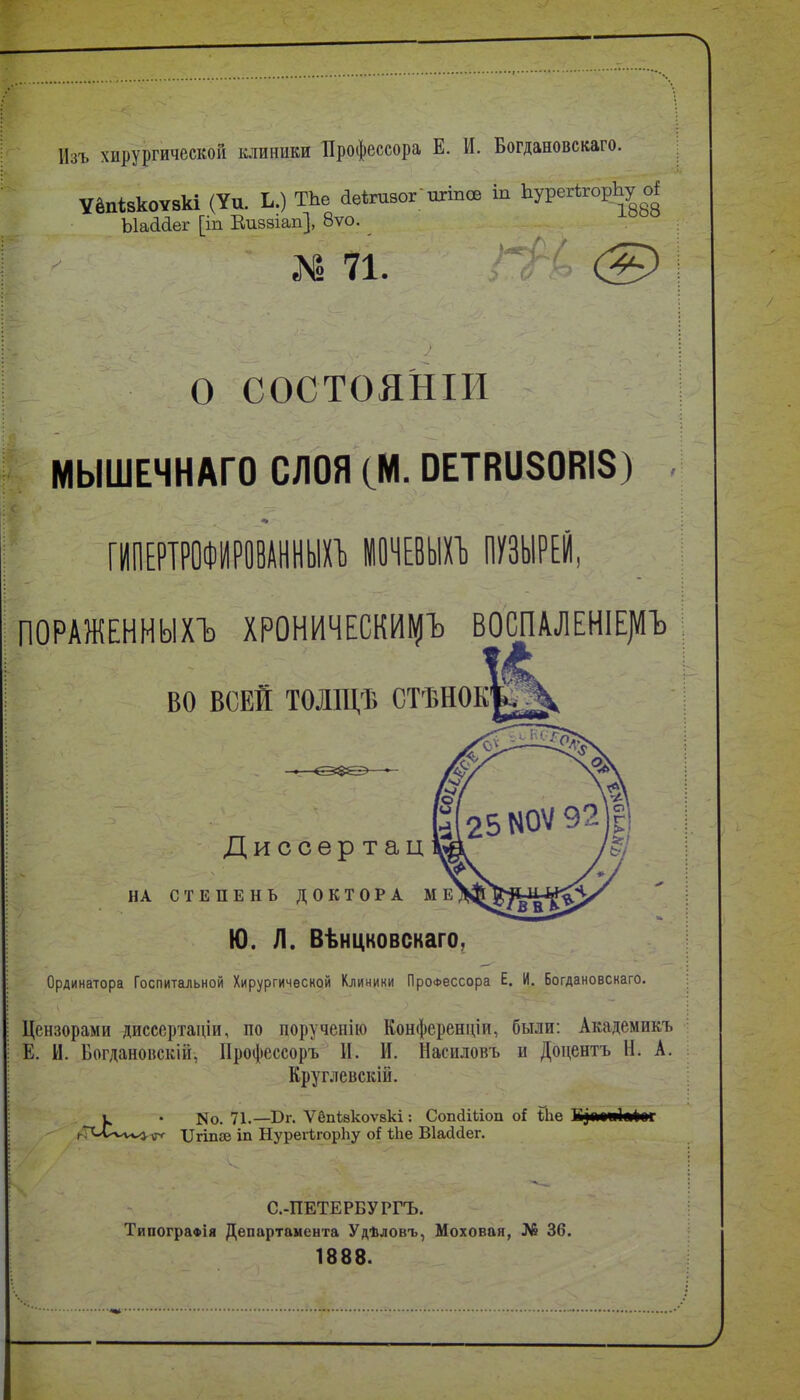 Изъ хирургической клиники Профессора Е. И. Богдановскаго. УёпІ8к0Ѵ8кі (Уи. Ь.) ТЬе аеігивог пгіпсе іп ЬурегѣгорЬу ЫаМег [іп Еиззіап], 8ѵо. 71. ■ ® О СОСТОЯНІИ МЫШЕЧНАГО СЛОЯ (М. ОЕТВиЗОВІЗ) ттттшшп штші тші ПОРАЖЕННЫХЪ ХРОНИЧЕСКИ^ ВОСПАЛЕНІЕ]«Ъ ВО ВСЕЙ ТОЛЩѢ СТѢНОК Дисоер тац НА СТЕПЕНЬ ДОКТОРА М Ю. Л. Вѣнцковскаго, Ординатора Госпитальной Хирургической Клиники Профессора Е. И. Богдановскаго. Цензорами диссертаціи, по поручепію Конференціи, были: Академикъ Е. И. Богданоискіи, Профессоръ И. И. Насиловъ и Доцентъ Н. А. Круглевскій. к • N0. 71.—Вг. ѴёпЫсоѵакі : СопйіЬіоп о{ Йіе Б^м«і«і«г ^Г^лХ/ѵ^ѵ^ ХІгіпве іп НурегІгорЬу іЬе Віайсіег. С.-ПЕТЕРБУРГЪ. ТипограФІя Департамента Удѣловъ, Моховая, № 36. 1888.