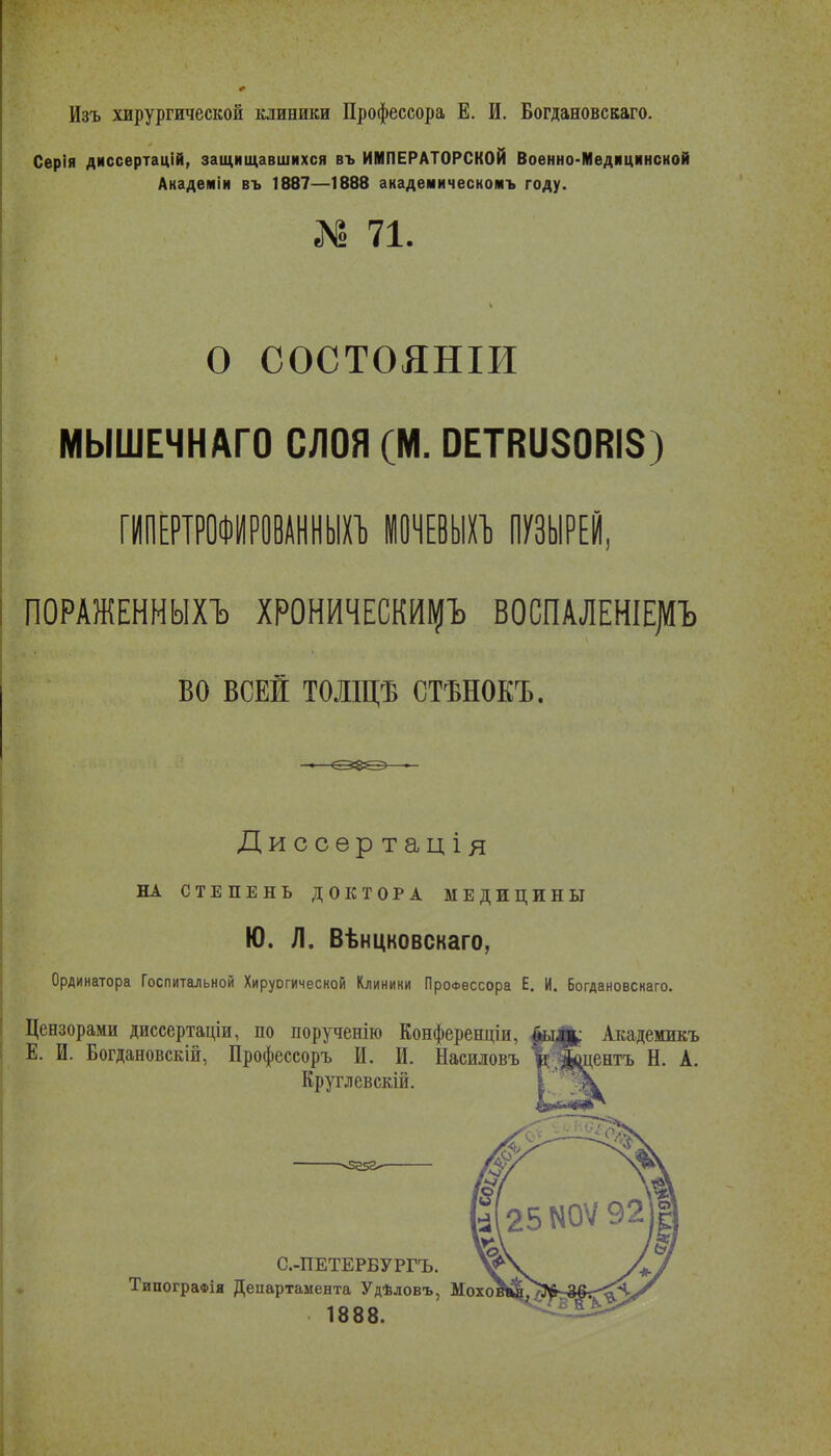 Изъ хирургической клиники Профессора Е. И. Богдановскаго. Серія диссертацій, защищавшихся въ ИМПЕРАТОРСКОЙ Военно-Медицинской Академіи въ 1887—1888 анадемическомъ году. № 71. О СОСТОЯНІИ МЫШЕЧНАГО СЛОЯ (М. ОЕТВиЗОВІЗ) ГИІ1ЕРТРОФИР0ВАННШ1) ЮЧНЫи ПУЗЫРЕЙ, ПОРАЖЕНМЫХЪ ХРОНИЧЕСКИ^Ъ ВОСПАЛЕНІЕ|ЛЪ во ВСЕ! ТОЛЩѢ СТѢНОКЪ. Диссѳртація НА СТЕПЕНЬ ДОКТОРА МЕДИЦИНЫ Ю. Л. Вѣнцковскаго, Ординатора Госпитальной Хируогической Клиники Профессора Е. И. Богдановскаго. Цензорами диссертаціи, по порученію Конференціи, 4ьу||^ Академикъ Е. И. Богдановскій, Профессоръ И. И. Насиловъ %5&Дбнтъ Н. А. Круглевскій. 25М0Ѵ92 С.-ПЕТЕРБУРГЪ. ТипограФія Департамента Удѣловъ, Мохоі 1888.