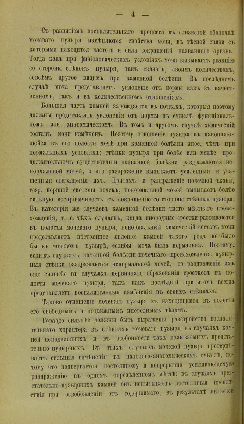 — 4 — Съ развитіеыъ воспалительнаго процесса въ слизистой оболочкѣ мочеваго пузыря измѣияются свойства мочи, въ тѣсной связи съ которыми находится частота и сила сокращеній названнаго органа. Тогда какъ при физіологичсскихъ условіяхъ моча вызываетъ реакцію со стороны стѣнокъ пузыря, такъ сказать, своимъ количествомъ, совсѣмъ другое видимъ при каменной болѣзни. Въ послѣднемъ случаѣ моча представляетъ уклоненіе отъ нормы какъ въ качест- венномъ, такъ и въ количественномъ отношеніяхъ. Большая часть камней зароладается въ почкахъ, которыя поэтому должны представлять уклоненія отъ нормы въ смыслѣ функціональ- номъ или анатомическомъ. Въ томъ и другомъ случаѣ химическій составъ мочи измѣненъ. Поэтому отношеніе пузыря къ накопляю- щейся въ его полости мочѣ при каменной болѣзни иное, чѣмъ при нормальныхъ условіяхъ: стѣнки пузыря при болѣе или менѣе про- должительномъ существованіи названной болѣзни раздраигаіотся не- нормальной мочей, и это раздраженіе вызываетъ усиленныя и уча- щенныя сокращенія ихъ. Притомъ и раздраженіе почечной ткани, гезр. нервной системы почекъ, ненормальной мочей вызываетъ болѣе сильную воспріимчивость къ сокращенію со стороны стѣнокъ пузыря. Въ категоріи же случаевъ каменной болѣзни чисто мѣстнаго проис- хожденія, т. е. тѣхъ случаевъ, когда инородные сростки развиваются въ полости мочеваго пузыря, ненормальный химическій составъ мочи представляетъ постоянное явленіе: камней такого рода не было бы въ мочевомъ пузырѣ, еслибы моча была нормальна. Поэтому^ есливъ случаяхъ каменной болѣзни почечнаго происхожденія, пузыр- ; Быя стѣнки раздражаются ненормальной мочей, то раздран%еніе ихъ..; еще си.іьнѣе въ случаяхъ первичнаго образованія сростковъ въ по- лости мочеваго пузыря, такъ какъ послѣдній при этомъ всегда представляетъ воспалительныя измѣненія въ своихъ стѣнкахъ. Таково отношеніе мочеваго пузыря къ находящимся въ полости его свободнымъ и подвижнымъ инороднымъ тѣламъ. Гораздо сильнѣе должны быть выражены разстройства воспали тельнаго характера въ стѣикахъ мочеваго пузыря въ случаяхъ кам- ней неподвижныхъ и въ особонности такъ называемыхъ предста- тельно-пузырныхъ. Въ этихъ случаяхъ мочевой пузырь претерл !- ваетъ сильныя измѣненія въ патолого-анатомическомъ смыслѣ, по- тому что подвергается постоянному и непрерывно усиливающемуся раздраженію въ одномъ опредѣленномъ мѣстѣ; въ случаяхъ пргд- стательно-пузырныхъ камней онъ испытываетъ постоянпыя преплт- ствія при освобожденіи отъ содержимаго; въ рсзультатѣ является