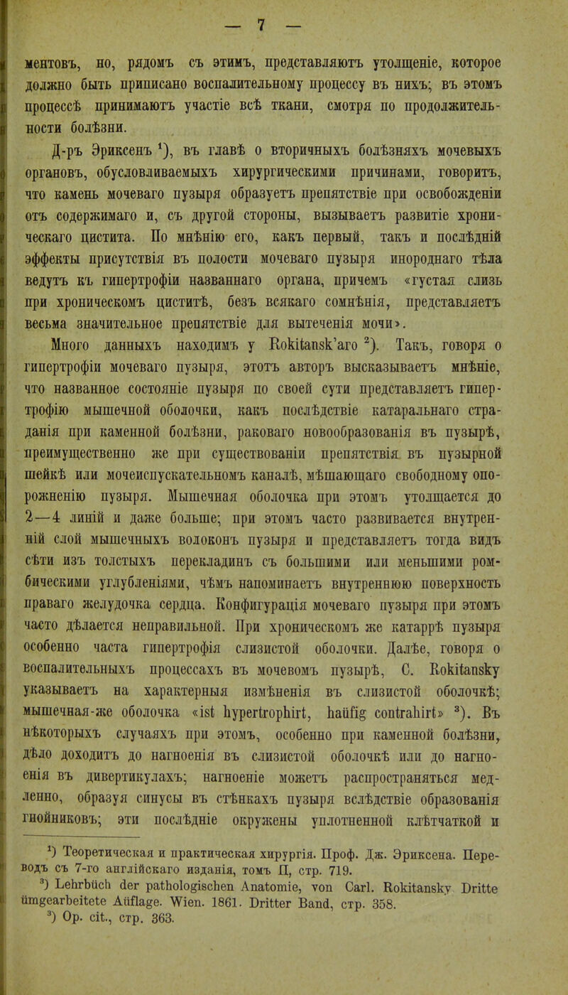 I — 7 — ц ментовъ, но, рядомъ съ этимъ, прѳдставляютъ утолщеніе, которое 8 должно быть приписано воспалительному процессу въ нихъ; въ этомъ Р процессѣ принимаютъ участіе всѣ ткани, смотря по продолжитель- в ности болѣзни. Д-ръ Эриксенъ въ главѣ о вторичныхъ болѣзняхъ мочевыхъ органовъ, обусловливаемыхъ хирургическими причинами, говорить, что камень мочеваго пузыря образуетъ препятствіе при освобожденіи отъ содержимаго и, съ другой стороны, вызываетъ развитіе хрони- ческаго цистита. По мнѣнію его, какъ первый, такъ и послѣдній эффекты присутствія въ полости мочеваго пузыря инороднаго тѣла ведутъ къ гипертрофіи названнаго органа, причемъ «густая слизь при хроническомъ циститѣ, безъ всякаго сомнѣнія, представляетъ весьма значительное препятствіе для вытеченія мочи>. Много данныхъ находимъ у Кокі1;ап8к'аго ^'). Такъ, говоря о гипертрофіи мочеваго пузыря, этотъ авторъ высказываетъ мнѣніе, что названное состояніе пузыря по своей сути представляетъ гипер- трофію мышечной оболочки, какъ послѣдствіе катаральнаго стра- данія при каменной болѣзни, раковаго новообразованія въ пузырѣ, преимущественно же при существованіи препятствія въ пузырной шейкѣ или мочеиспускательномъ каналѣ, мѣшающаго свободному опо- рожненію пузыря. Мышечная оболочка при этомъ утолщается до 2—4 линій и даже больше; при этомъ часто развивается внутрен- 1 ній слой мышечныхъ волоконъ пузыря и представляетъ тогда видъ ! сѣти изъ толстыхъ перекладинъ съ большими или меньшими ром- бическими углубленіями, чѣмъ напоминаетъ внутреннюю поверхность праваго желудочка сердца. Конфигурація мочеваго пузыря при этомъ часто дѣлается неправильной. При хроническомъ же катаррѣ пузыря особенно часта гипертрофія слизистой оболочки. Далѣе, говоря о воспалитѳльныхъ процессахъ въ мочевомъ пузырѣ, С. Кокііапзку указываетъ на характерныя измѣненія въ слизистой оболочкѣ; мышечная-же оболочка «І8І; ЬурегІгорЬігі, Ьаіійё сопігаЬігі» ^). Въ нѣкоторыхъ случаяхъ при этомъ, особенно при каменной болѣзни, дѣдо доходитъ до нагноенія въ слизистой оболочкѣ или до нагно- енія въ дивертикулахъ; нагноеніе можетъ распространяться мед- ленно, образуя синусы въ стѣнкахъ пузыря вслѣдствіе образованія гнойниковъ; эти послѣдніе окружены уплотненной клѣтчаткой и Теоретическая и практическая хирургія. Проф. Дж. Эриксена. Пере- водъ съ 7-го ангдійскаго изданія, томъ П, стр. 719. ЪеЬгЬйсІі аег ра1;Ьо1о§І8сЬеп Апаѣошіе, ѵоп Сагі. Кокііапзку Вгіие йтёеагЪеіІеіе АіШа^е. \Ѵіеп. 1861. Вгіиег Вапсі, стр. 358. Ор. ей., стр. 363.