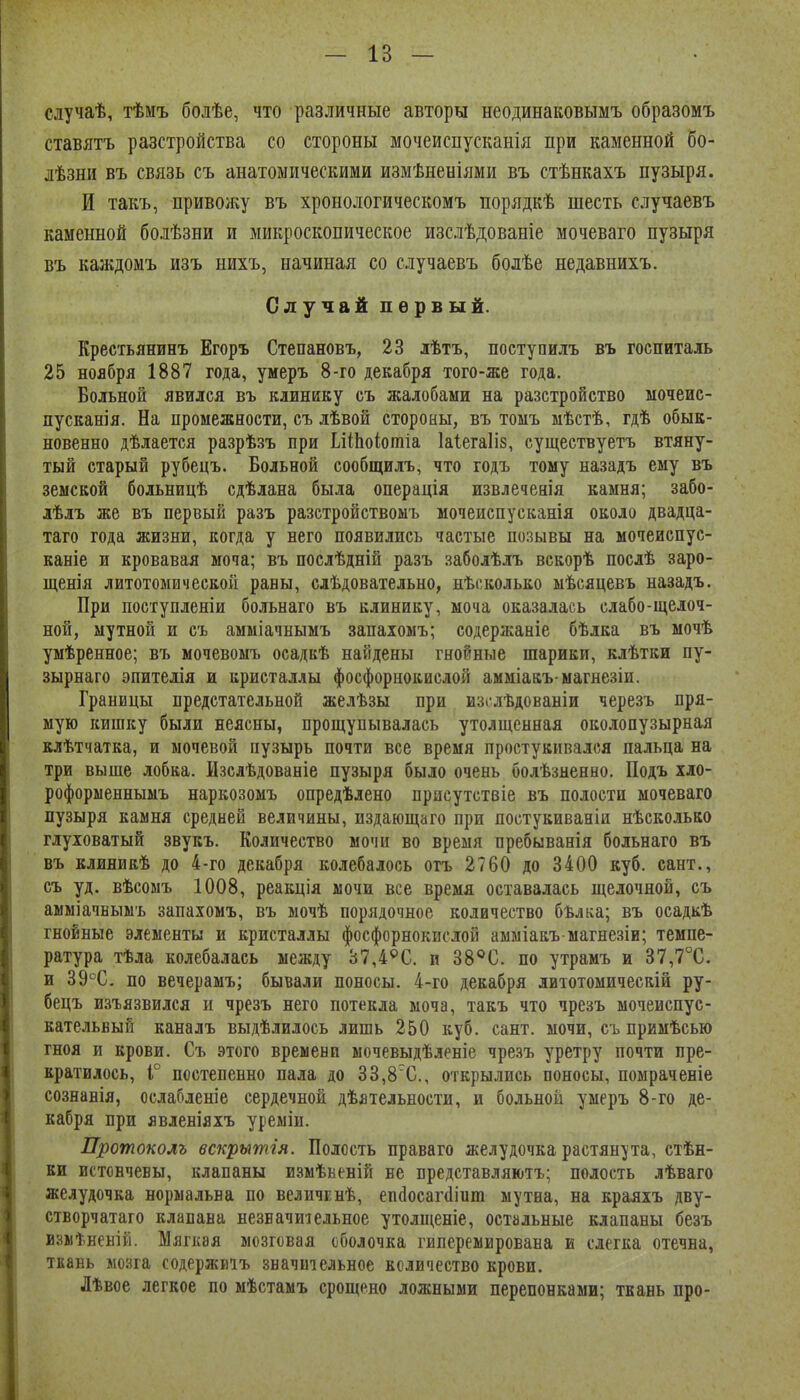 случаѣ, тѣмъ болѣе, что различные авторы неодинаковымъ образомъ ставятъ разстройства со стороны мочеиспусканія при каменной бо- лѣзни въ связь съ анатомическими измѣненіями въ стѣнкахъ пузыря. И такъ, привожу въ хронологическомъ порядкѣ шесть случаевъ каменной болѣзни и микроскопическое изслѣдованіе мочеваго пузыря въ каждомъ изъ нихъ, начиная со случаевъ болѣе недавнихъ. Случай первый. Крестьянинъ Егоръ Степановъ, 23 лѣтъ, поступилъ въ госпиталь 25 ноября 1887 года, умеръ 8-го декабря того-же года. Больной явился въ клинику съ жалобами на разстройство мочеис- пусканія. На промежности, съ лѣвой стороны, въ тоыъ мѣстѣ, гдѣ обык- новенно дѣлается разрѣ.зъ при ЬііЬоіотіа 1а1ега1І8, существуетъ втяну- тый старый рубецъ. Больной сообщилъ, что годъ тому назадъ ему въ земской больницѣ сдѣлана была операція извлеченія камня; забо- лѣлъ же въ первый разъ разстройствомъ мочеиспусканія около двадца- таго года жизни, когда у него появились частые позывы на мочеиспус- каніе и кровавая моча; въ послѣдній разъ заболѣлъ вскорѣ послѣ заро- щенія литотомической раны, слѣдовательно, нѣсколько мѣсяцевъ назадъ. При поступленіи больнаго въ клинику, моча оказалась слабо-щелоч- ной, мутной и съ амміачнымъ запаіомъ; содержаніе бѣлка въ мочѣ умѣренное; въ мочевомъ осадкѣ найдены гнойные шарики, клѣтки пу- зырнаго эпителія и кристаллы фосфорнокислой амміакъ-магнезіи. Границы предстательной желѣзы при изі^лѣдованіи черезъ пря- мую кишку были неясны, прощупывалась утолщенная околопузырная клѣтчатка, и мочевой пузырь почти все время простукивался пальца на три выше лобка. Изслѣдованіе пузыря было очень болѣзненно. Подъ хло- роформеннымъ наркозомъ опредѣлено присутствіе въ полости мочеваго пузыря камня средней величины, пздающаго при постукиваніи нѣсколько глуховатый звукъ. Количество мочи во время пребыванія больнаго въ въ клияикѣ до 4-го декабря колебалось отъ 2760 до 3400 куб. сант., съ уд. вѣсоыъ 1008, реакція мочи все время оставалась щелочной, съ амміачньшъ запахомъ, въ мочѣ порядочное количество бѣлиа; въ осадкѣ гнойные элементы и кристаллы фосфорнокислой аыыіакъ магне.зіи; темпе- ратура тѣла колебалась между 37,4^С. и 38^0. по утрамъ и 37,7°С. и 39°С. по вечерамъ; бывали поносы. 4-го декабря литотомическій ру- бецъ изгязвился и чрезъ него потекла моча, такъ что чрезъ мочеиспус- кательный каналъ выдѣлилось лишь 250 куб. сант. мочи, съ примѣсью гноя и крови. Съ этого времени мочевыдѣленіе чре.зъ уретру почти пре- кратилось, Г постепенно пала до 33,8С., открылись поносы, помраченіе сознанія, ослабленіе сердечной дѣятельности, и больной умеръ 8-го де- кабря при явленіяхъ уреміи. Протоколъ вскрытія. Полость праваго желудочка растянута, стѣн- ки истончевы, клапаны измѣьеній не представляютъ; полость лѣваго желудочка нормальна по величЕнѣ, епйосагйіит мутна, на краяхъ дву- створчатаго клапана незначительное утолщеніе, остальные клапаны безъ извіѣненій. Мягкая мозговая оболочка гиперемирована и слегка отечна, ткань мозга содержиіъ значительное количество крови. Лѣвое легкое по мѣстамъ срощено ложными перепонками; ткань про-