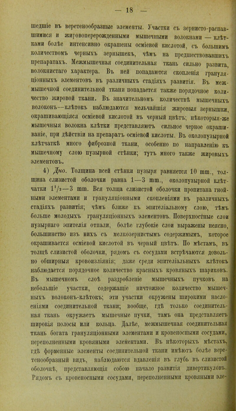 шедшіе въ веретенообразные элементы. Участки съ зернисто-распав- шимися и жировоперерожденными мышечными волокнами — клѣт- ками болѣе интенсивно окрашены осміевой кислотой, съ большимъ количествомъ черныхъ зернышекъ, чѣмъ на предшествовавшихъ препаратахъ. Межмышечная соединительная ткань сильно развита волокнистаго характера. Въ ней попадаются скопленія грануля- ціонныхъ элементовъ въ различныхъ стадіяхъ развитія, Въ меж- мышечной соединительной ткани попадается таклш порядочное коли- чество жировой ткани. Въ значительномъ количествѣ мышечныхъ волоконъ—клѣтокъ наблюдаются мельчайшія жировыя зернышки, окрашивающіяся осміевой кислотой въ черный цвѣтъ; нѣкоторыя-же мышечныя волокна клѣтки представляютъ сильное черное окраши- ваніе, при дѣйствіи на препаратъ осміевой кислоты. Въ околопузырной клѣтчаткѣ много фиброзной ткани, особенно по направленію къ мышечному слою пузырной стѣнки; тутъ много также жировыхъ элементовъ. 4) Дно. Толщина всей стѣнки пузыря равняется 10 шт., тол- щина слизистой оболочки равна 1—3 шт., околопузырной клѣт- чатки 172—3 шт. Вся толща сіизистой оболочки пропитана гной- ными элементами и грануляціонными скопленіями въ различныхъ стадіяхъ развитія; чѣмъ ближе къ эпителіальному слою, тѣмъ больше молодыхъ грануляціонныхъ элементовъ. Поверхностные слои пузырнаго эпителія отпали, болѣе глубокіе слои выражены неясно, большинство изъ нихъ съ мелкозернистымъ содержимымъ, которое окрашивается осміевой кислотой въ червый цвѣтъ. По мѣстамъ, въ толщѣ слизистой оболочки, рядомъ съ сосудами встрѣчаются доволь- но обширныя кровоизліянія; даже среди эпителіальныхъ клѣтокъ наблюдается порядочное количество красныхъ кровяныхъ шариковъ. Въ мышечномъ слоѣ раздробленіе мышечныхъ пучковъ на небольшіе участки, содержащіе ничтожное количество мышеч- ныхъ волоконъ-клѣтокъ; эти участки окружены широкими насло- еніями соединительной ткани; вообще, гдѣ только соединитель- ная ткань окружаетъ мышечные пучки, тамъ она предетавляетъ широкія полосы или кольца. Далѣе, мелшышечная соединительная ткань богата грануляціонными элементами и кровеносными сосудами, переполненными кровяными элементами. Въ нѣкоторыхъ мѣстахъ, гдѣ форменные элементы соединительной ткани имѣютъ болѣе вере тенообразный видъ, наблюдаются вдавленія въ глубь въ слизистой оболочкѣ, представляющія собою начало развитія дивертикулОвъ. Рядомъ съ кровеносными сосудами, переполненными кровяными эле